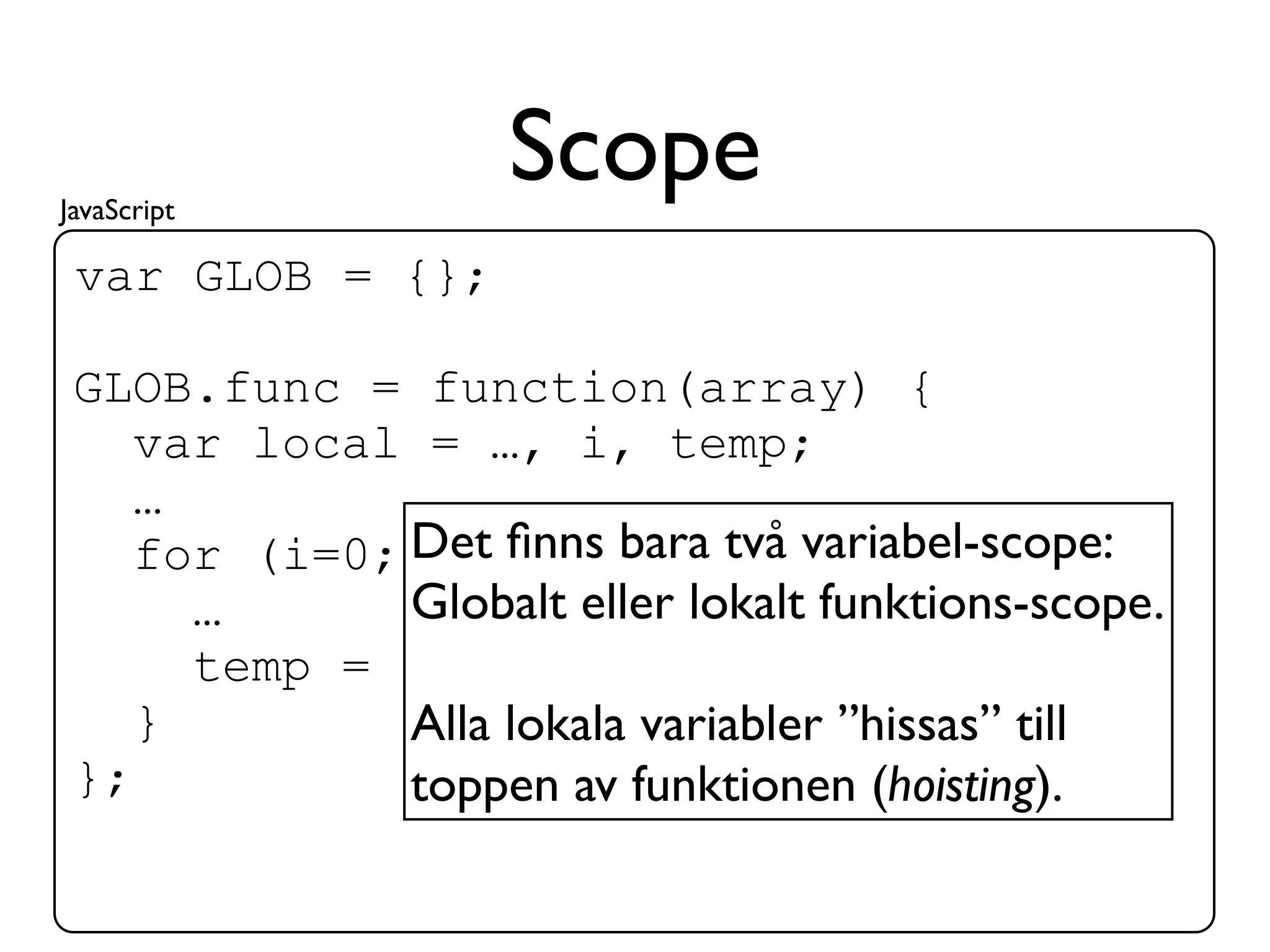 JavaScript
                    Scope
 var GLOB = {};

 GLOB.func = function(array) {
    var local = …, i, temp;
    …
    for (i=0; Det ﬁnns bara två variabel-scope:
               i<array.length; i++){
      …       Globalt eller lokalt funktions-scope.
      temp = array[i];
    }         Alla lokala variabler ”hissas” till
 };           toppen av funktionen (hoisting).
 