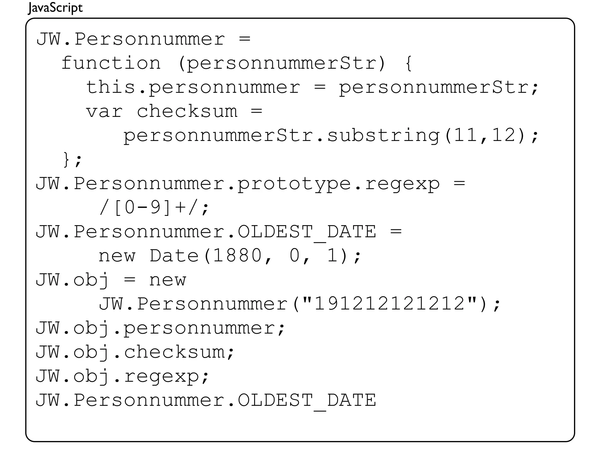 JavaScript

 JW.Personnummer =
   function (personnummerStr) {
      this.personnummer = personnummerStr;
      var checksum =
         personnummerStr.substring(11,12);
   };
 JW.Personnummer.prototype.regexp =
       /[0-9]+/;
 JW.Personnummer.OLDEST_DATE =
       new Date(1880, 0, 1);
 JW.obj = new
       JW.Personnummer("191212121212");
 JW.obj.personnummer;
 JW.obj.checksum;
 JW.obj.regexp;
 JW.Personnummer.OLDEST_DATE
 