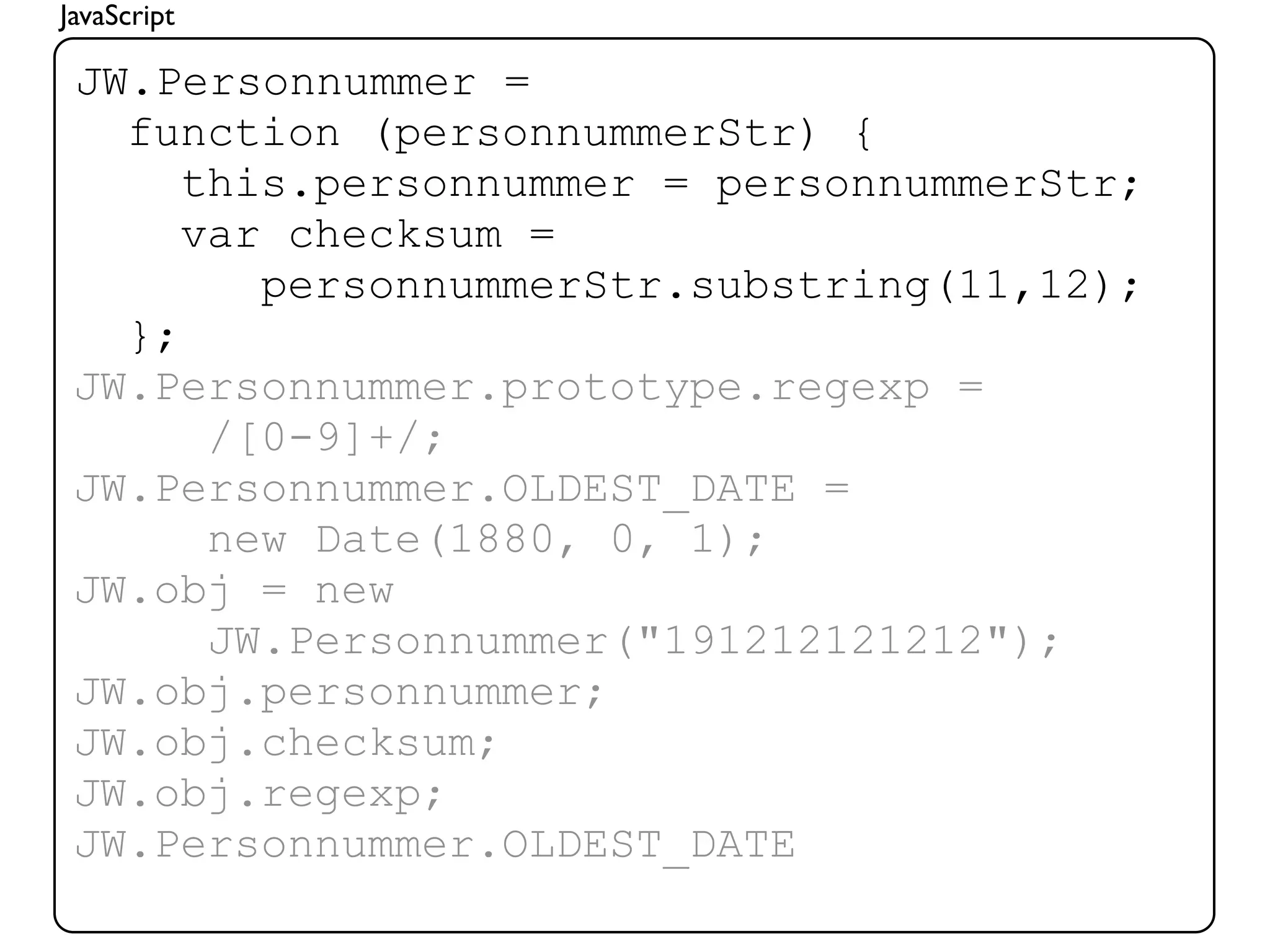 JavaScript

 JW.Personnummer =
   function (personnummerStr) {
      this.personnummer = personnummerStr;
      var checksum =
         personnummerStr.substring(11,12);
   };
 JW.Personnummer.prototype.regexp =
       /[0-9]+/;
 JW.Personnummer.OLDEST_DATE =
       new Date(1880, 0, 1);
 JW.obj = new
       JW.Personnummer("191212121212");
 JW.obj.personnummer;
 JW.obj.checksum;
 JW.obj.regexp;
 JW.Personnummer.OLDEST_DATE
 
