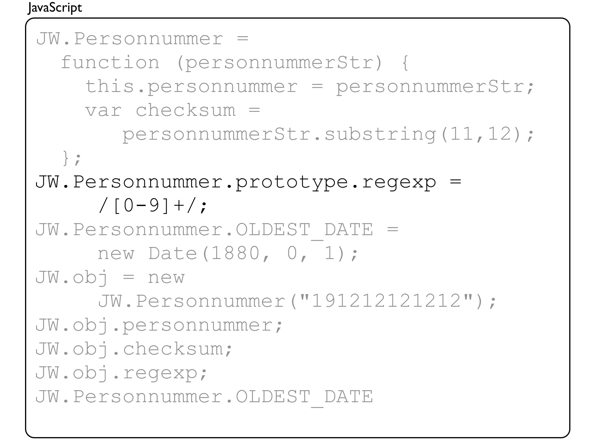 JavaScript

 JW.Personnummer =
   function (personnummerStr) {
      this.personnummer = personnummerStr;
      var checksum =
         personnummerStr.substring(11,12);
   };
 JW.Personnummer.prototype.regexp =
       /[0-9]+/;
 JW.Personnummer.OLDEST_DATE =
       new Date(1880, 0, 1);
 JW.obj = new
       JW.Personnummer("191212121212");
 JW.obj.personnummer;
 JW.obj.checksum;
 JW.obj.regexp;
 JW.Personnummer.OLDEST_DATE
 