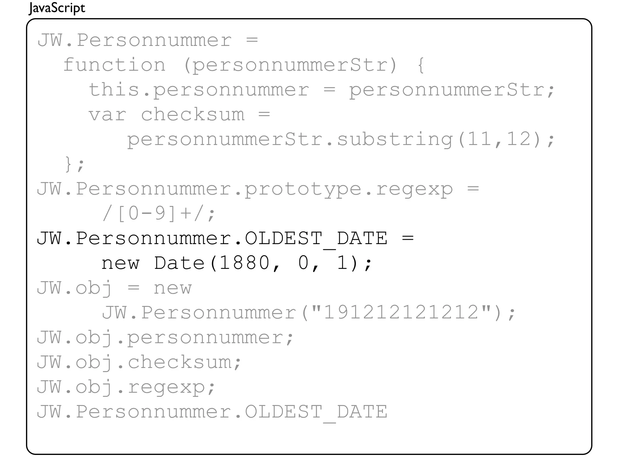 JavaScript

 JW.Personnummer =
   function (personnummerStr) {
      this.personnummer = personnummerStr;
      var checksum =
         personnummerStr.substring(11,12);
   };
 JW.Personnummer.prototype.regexp =
       /[0-9]+/;
 JW.Personnummer.OLDEST_DATE =
       new Date(1880, 0, 1);
 JW.obj = new
       JW.Personnummer("191212121212");
 JW.obj.personnummer;
 JW.obj.checksum;
 JW.obj.regexp;
 JW.Personnummer.OLDEST_DATE
 
