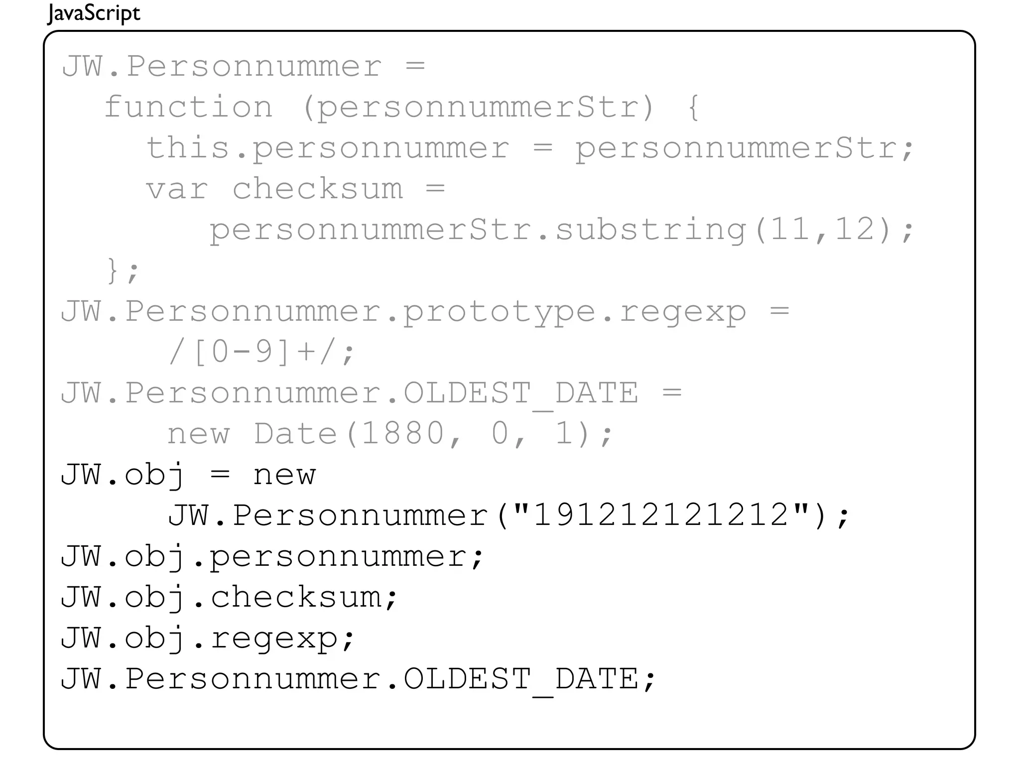 JavaScript

 JW.Personnummer =
   function (personnummerStr) {
      this.personnummer = personnummerStr;
      var checksum =
         personnummerStr.substring(11,12);
   };
 JW.Personnummer.prototype.regexp =
       /[0-9]+/;
 JW.Personnummer.OLDEST_DATE =
       new Date(1880, 0, 1);
 JW.obj = new
       JW.Personnummer("191212121212");
 JW.obj.personnummer;
 JW.obj.checksum;
 JW.obj.regexp;
 JW.Personnummer.OLDEST_DATE;
 