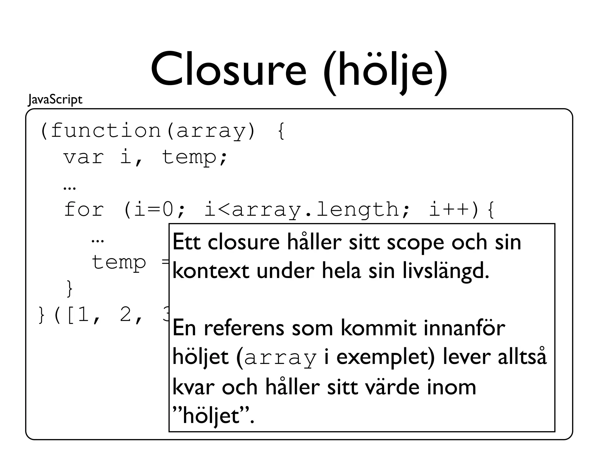 JavaScript
             Closure (hölje)
 (function(array) {
   var i, temp;
   …
   for (i=0; i<array.length; i++){
     …     Ett closure håller sitt scope och sin
     temp =kontext under hela sin livslängd.
             array[i];
   }
 }([1, 2, 3]));
           En referens som kommit innanför
           höljet (array i exemplet) lever alltså
           kvar och håller sitt värde inom
           ”höljet”.
 