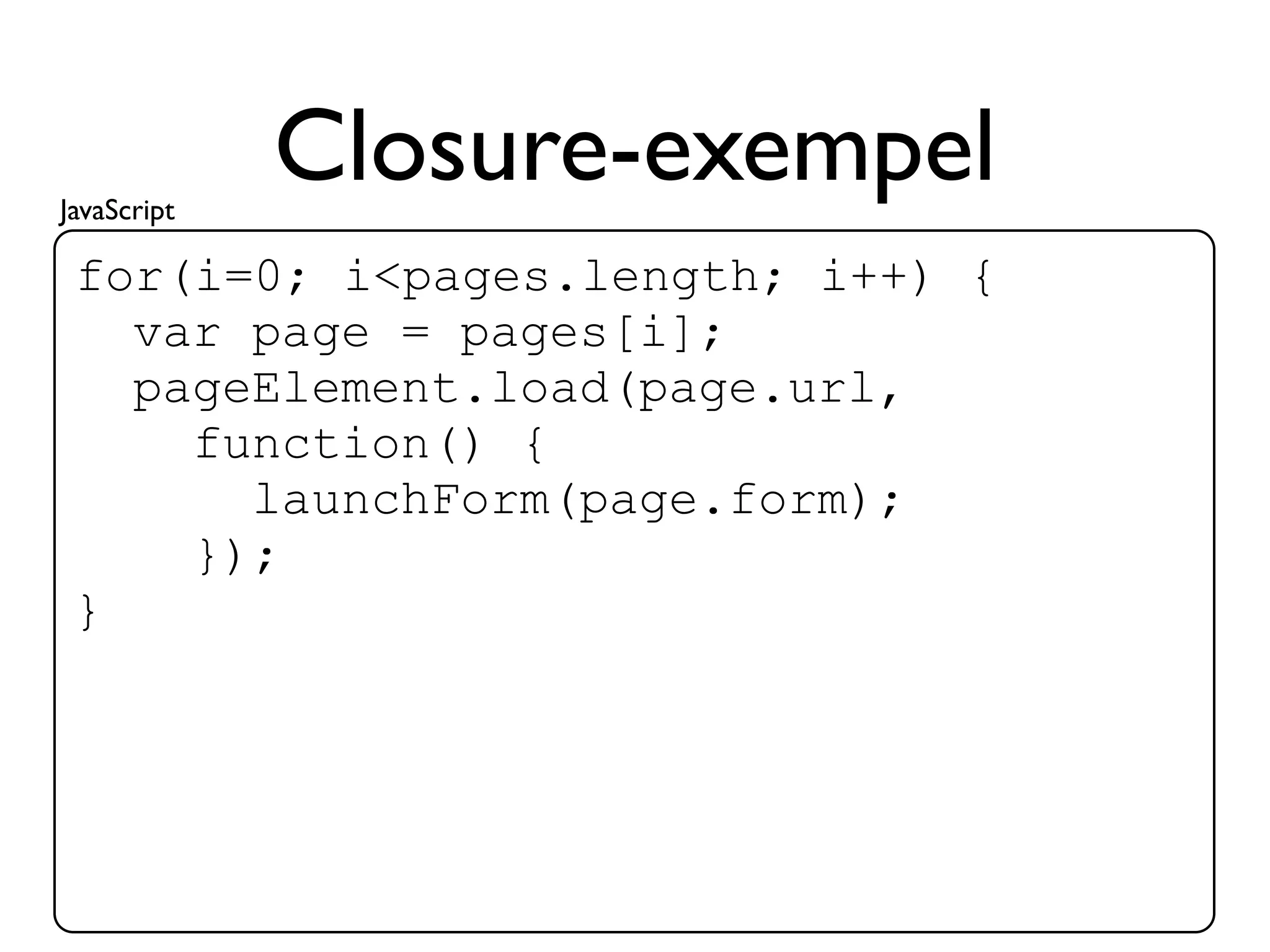 JavaScript
             Closure-exempel
 for(i=0; i<pages.length; i++) {
   var page = pages[i];
   pageElement.load(page.url,
     function() {
       launchForm(page.form);
     });
 }
 
