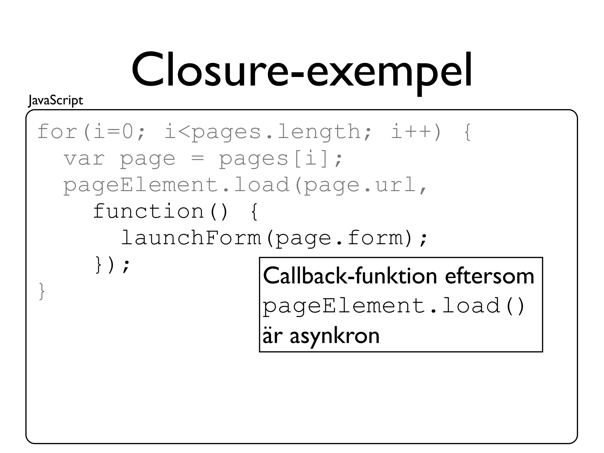 JavaScript
             Closure-exempel
 for(i=0; i<pages.length; i++) {
   var page = pages[i];
   pageElement.load(page.url,
     function() {
       launchForm(page.form);
     });
                  Callback-funktion eftersom
 }
                  pageElement.load()
                  är asynkron
 