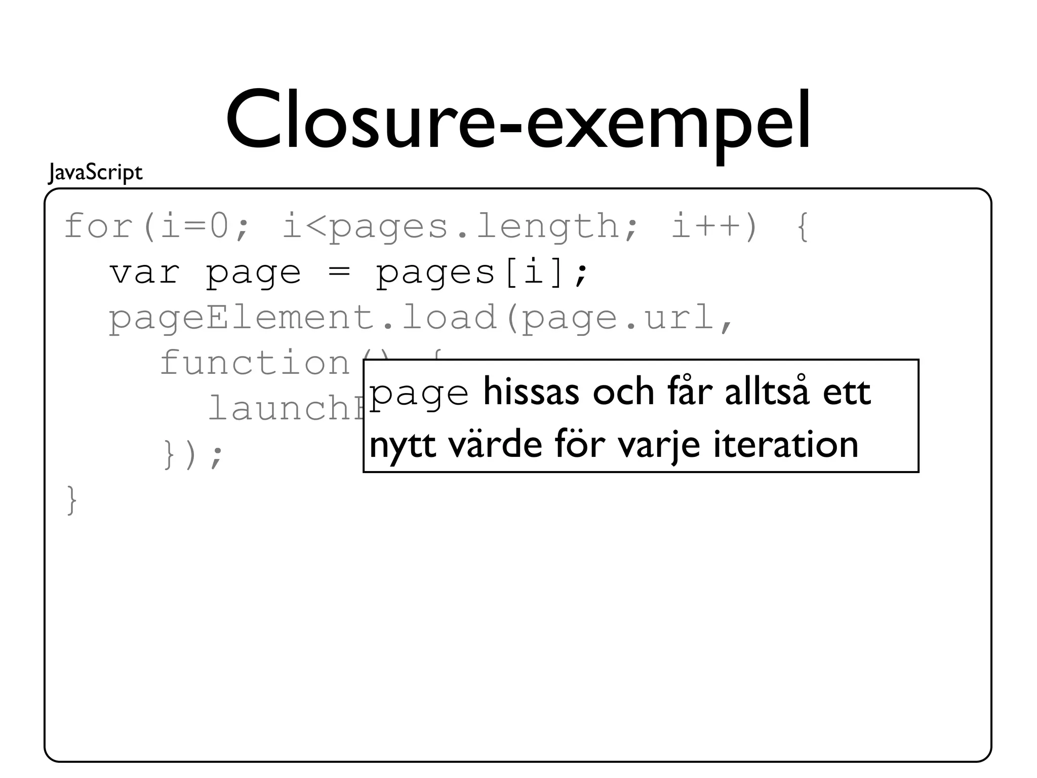 JavaScript
             Closure-exempel
 for(i=0; i<pages.length; i++) {
   var page = pages[i];
   pageElement.load(page.url,
     function() {
              page hissas och får alltså ett
       launchForm(page.form);
     });      nytt värde för varje iteration
 }
 