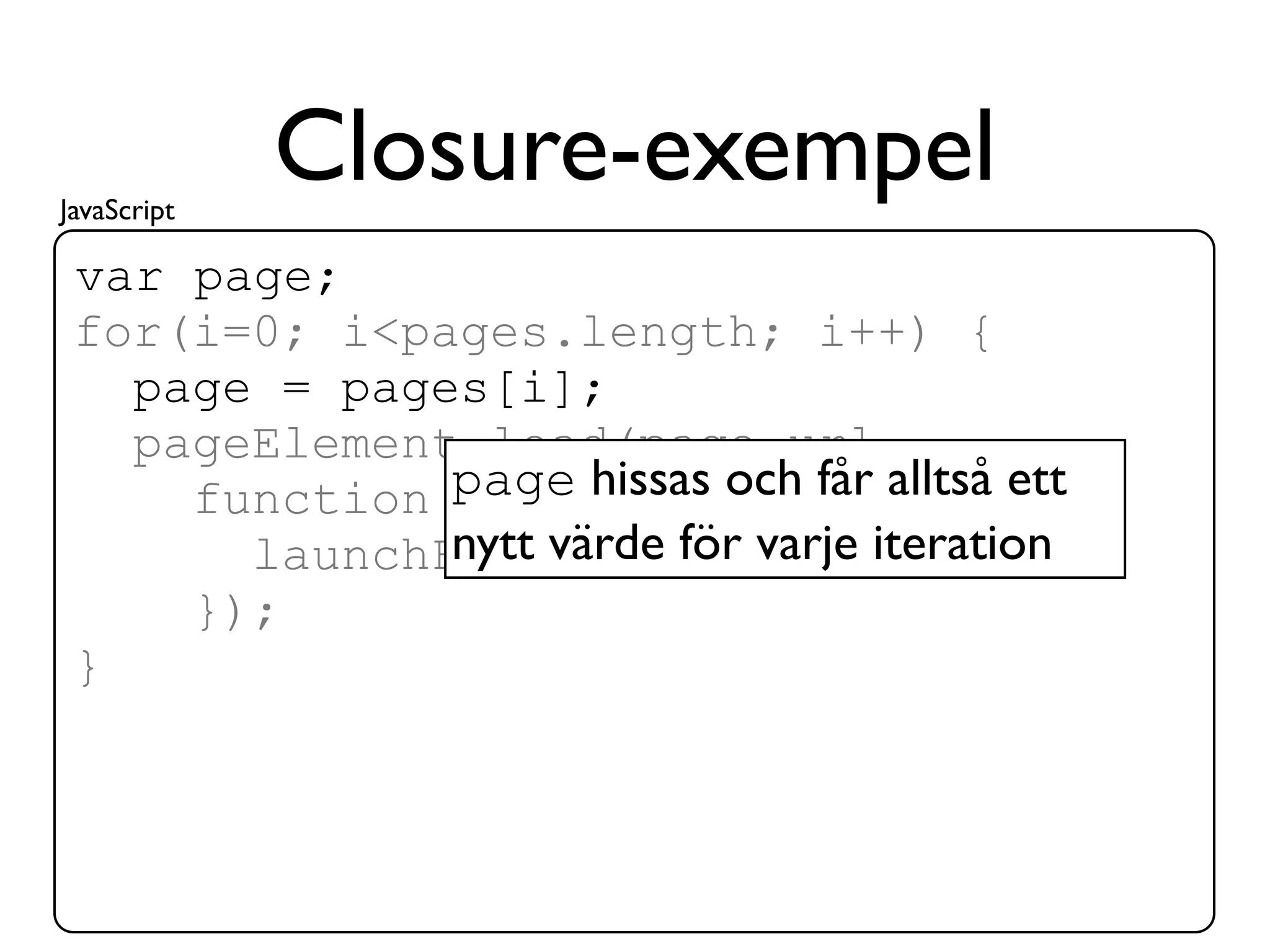 JavaScript
             Closure-exempel
 var page;
 for(i=0; i<pages.length; i++) {
   page = pages[i];
   pageElement.load(page.url,
              page hissas och får alltså ett
     function() {
              nytt värde för varje iteration
       launchForm(page.form);
     });
 }
 
