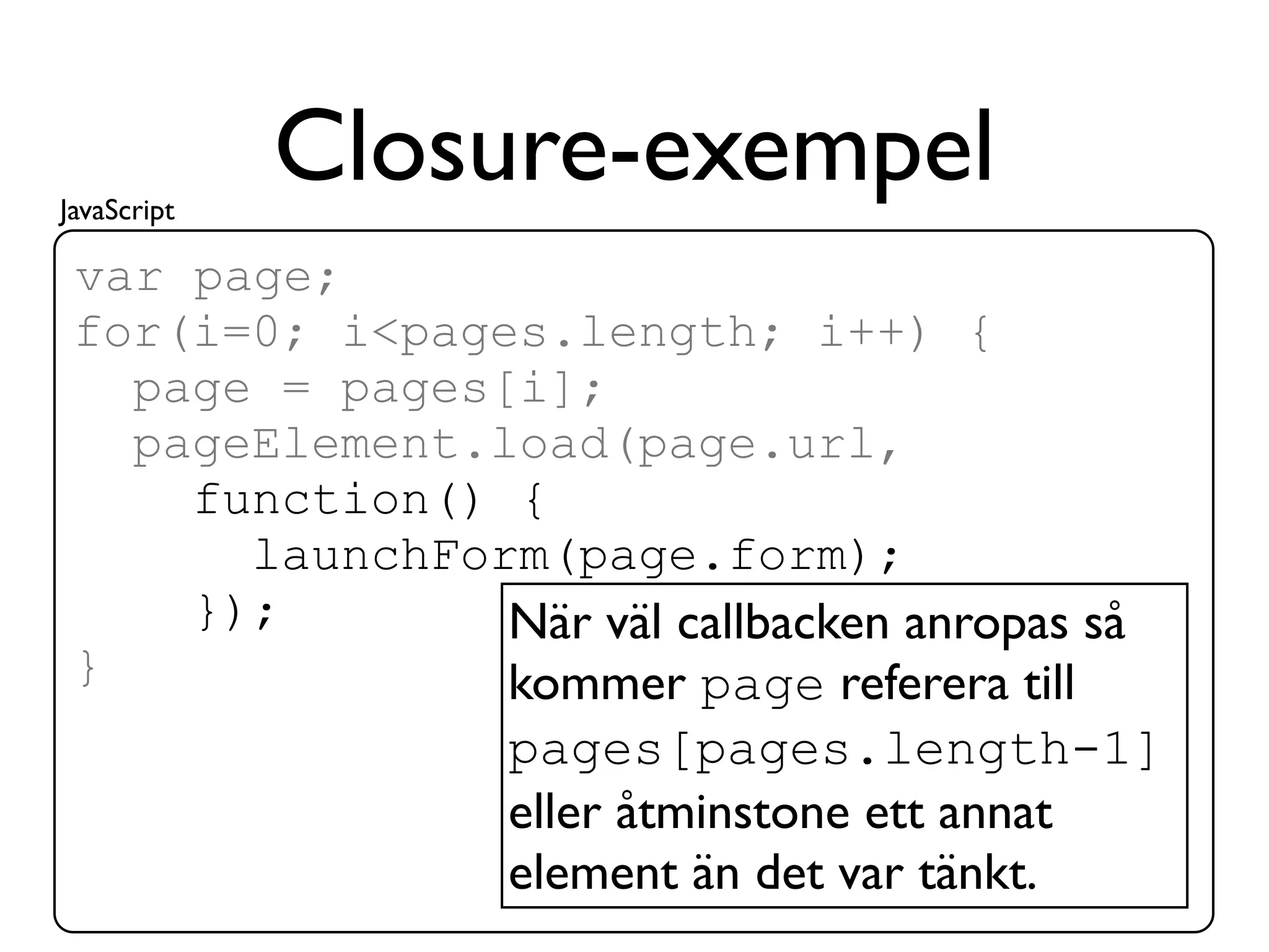 JavaScript
             Closure-exempel
 var page;
 for(i=0; i<pages.length; i++) {
   page = pages[i];
   pageElement.load(page.url,
     function() {
       launchForm(page.form);
     });        När väl callbacken anropas så
 }              kommer page referera till
                pages[pages.length-1]
                eller åtminstone ett annat
                element än det var tänkt.
 