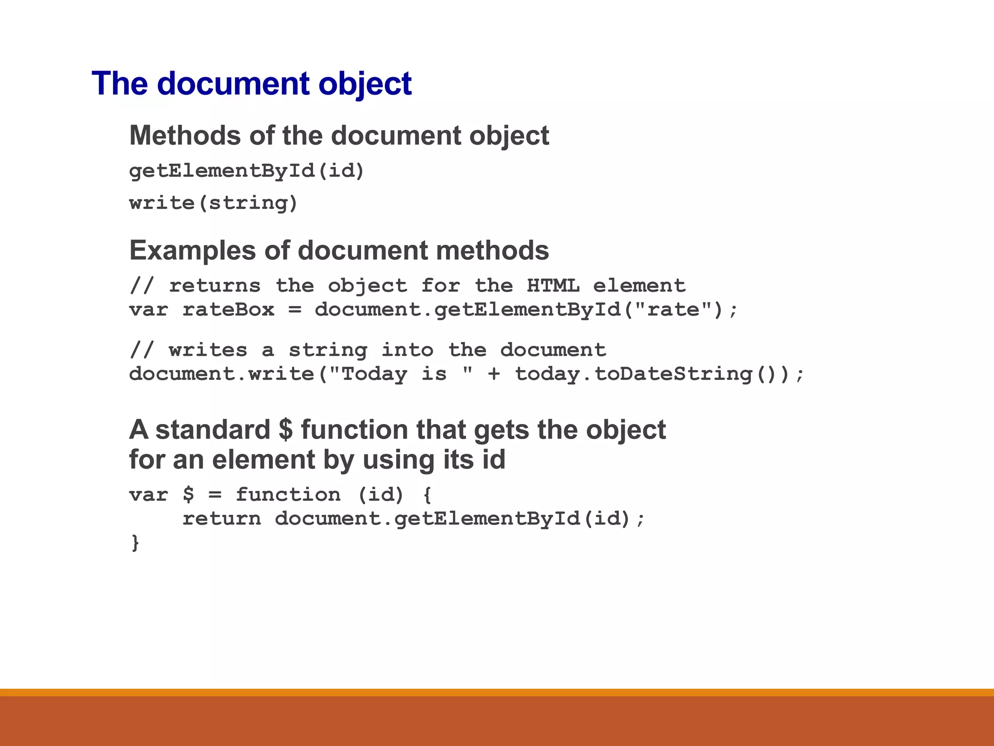The document object
Methods of the document object
getElementById(id)
write(string)
Examples of document methods
// returns the object for the HTML element
var rateBox = document.getElementById("rate");
// writes a string into the document
document.write("Today is " + today.toDateString());
A standard $ function that gets the object
for an element by using its id
var $ = function (id) {
return document.getElementById(id);
}
 