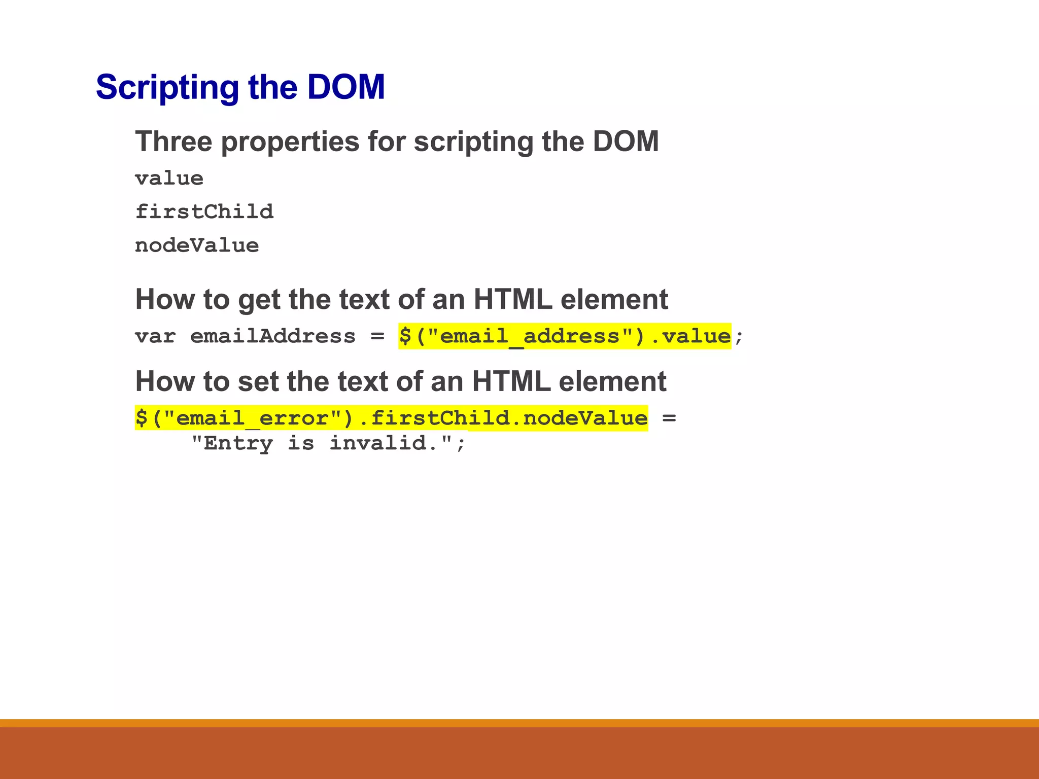 Scripting the DOM
Three properties for scripting the DOM
value
firstChild
nodeValue
How to get the text of an HTML element
var emailAddress = $("email_address").value;
How to set the text of an HTML element
$("email_error").firstChild.nodeValue =
"Entry is invalid.";
 