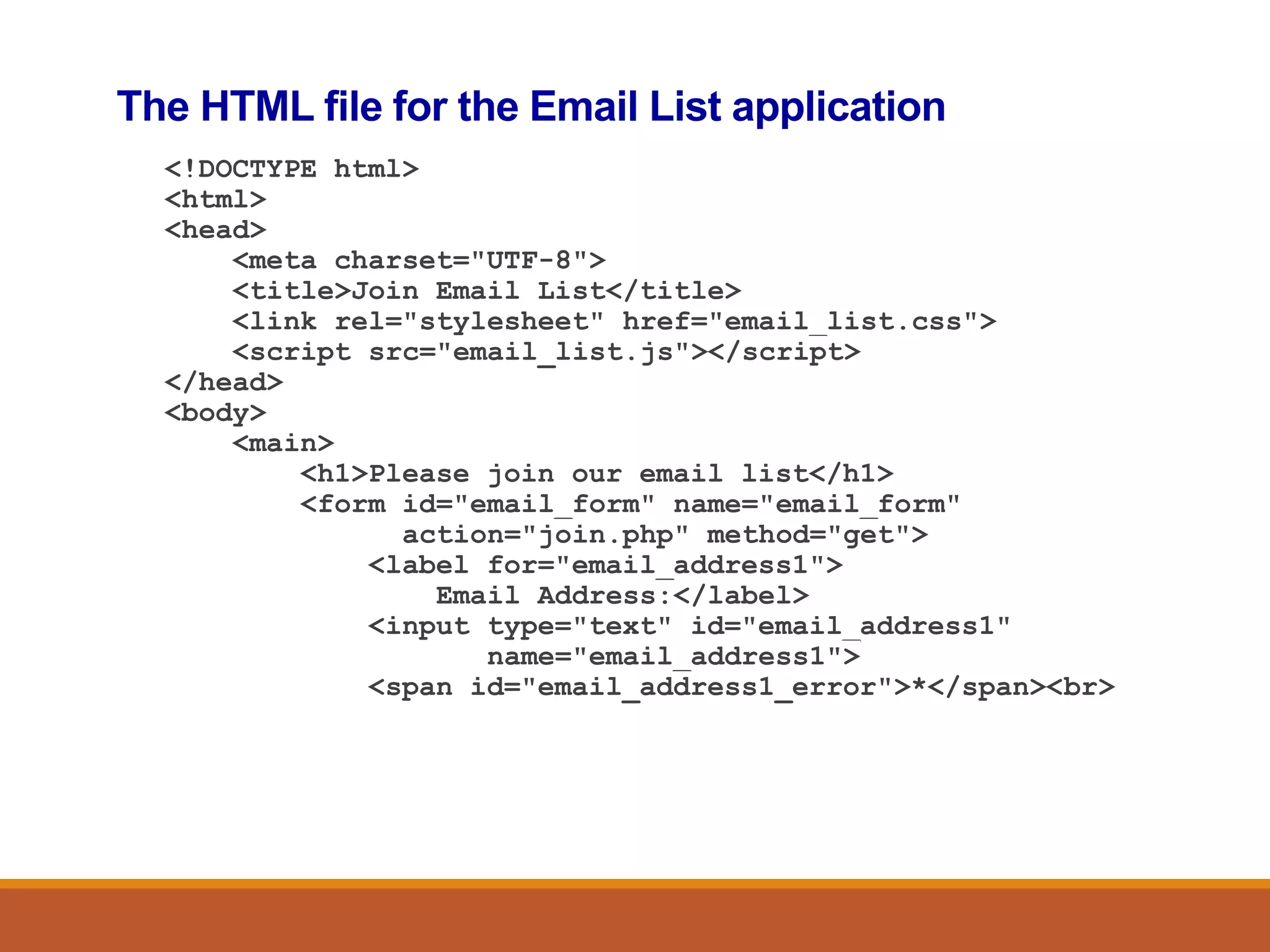 The HTML file for the Email List application
<!DOCTYPE html>
<html>
<head>
<meta charset="UTF-8">
<title>Join Email List</title>
<link rel="stylesheet" href="email_list.css">
<script src="email_list.js"></script>
</head>
<body>
<main>
<h1>Please join our email list</h1>
<form id="email_form" name="email_form"
action="join.php" method="get">
<label for="email_address1">
Email Address:</label>
<input type="text" id="email_address1"
name="email_address1">
<span id="email_address1_error">*</span><br>
 