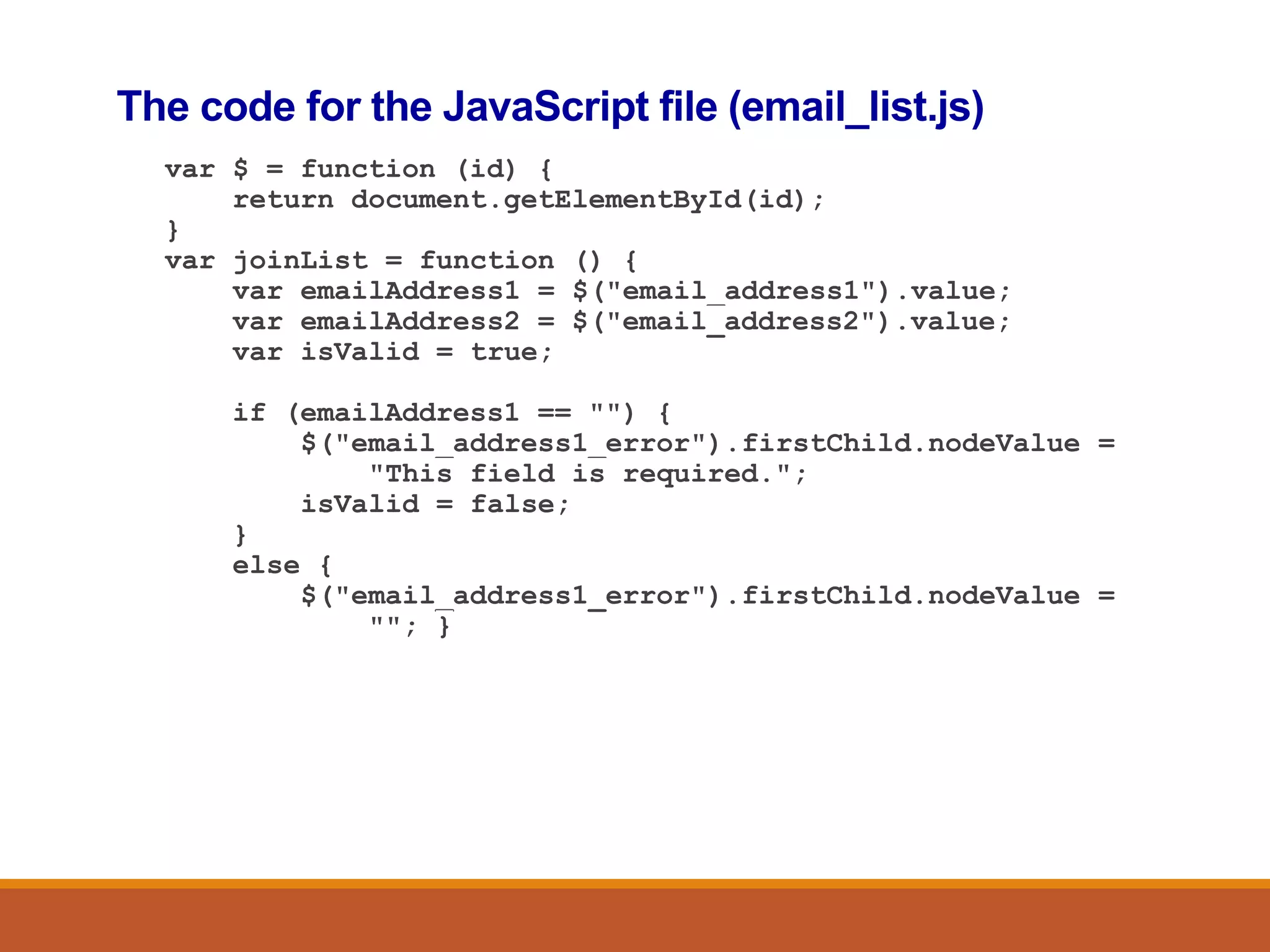 The code for the JavaScript file (email_list.js)
var $ = function (id) {
return document.getElementById(id);
}
var joinList = function () {
var emailAddress1 = $("email_address1").value;
var emailAddress2 = $("email_address2").value;
var isValid = true;
if (emailAddress1 == "") {
$("email_address1_error").firstChild.nodeValue =
"This field is required.";
isValid = false;
}
else {
$("email_address1_error").firstChild.nodeValue =
""; }
 