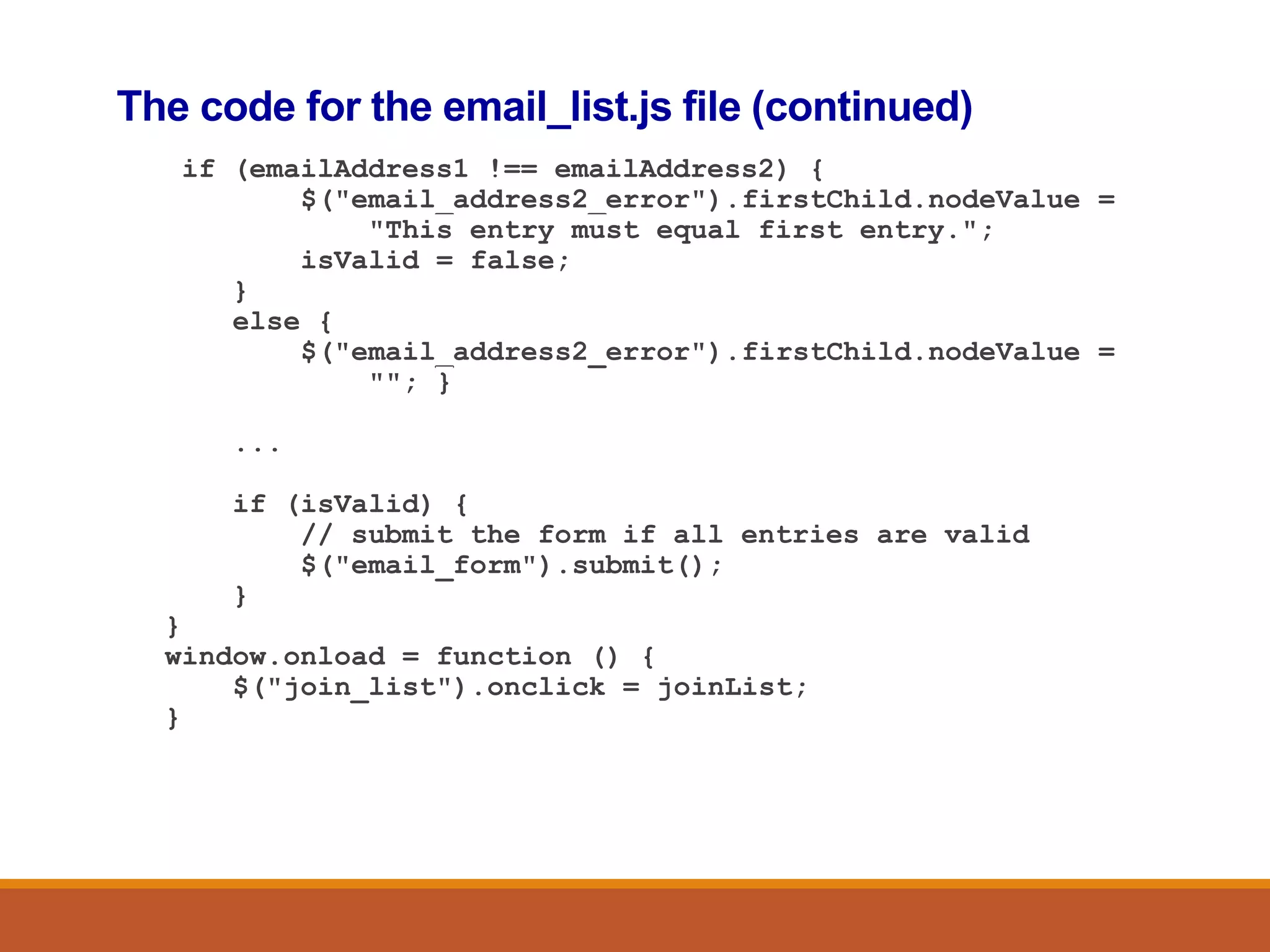 The code for the email_list.js file (continued)
if (emailAddress1 !== emailAddress2) {
$("email_address2_error").firstChild.nodeValue =
"This entry must equal first entry.";
isValid = false;
}
else {
$("email_address2_error").firstChild.nodeValue =
""; }
...
if (isValid) {
// submit the form if all entries are valid
$("email_form").submit();
}
}
window.onload = function () {
$("join_list").onclick = joinList;
}
 