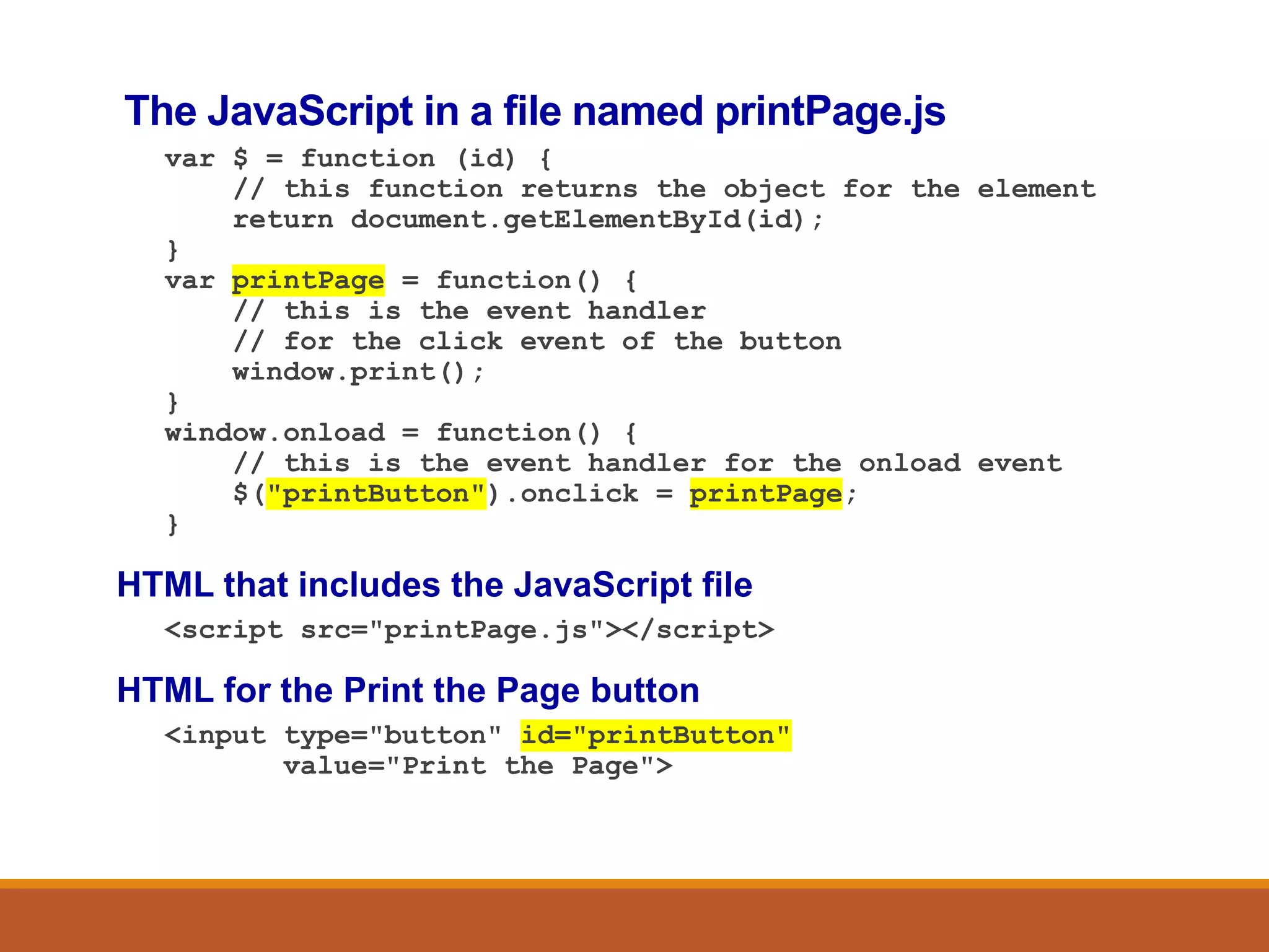 The JavaScript in a file named printPage.js
var $ = function (id) {
// this function returns the object for the element
return document.getElementById(id);
}
var printPage = function() {
// this is the event handler
// for the click event of the button
window.print();
}
window.onload = function() {
// this is the event handler for the onload event
$("printButton").onclick = printPage;
}
HTML that includes the JavaScript file
<script src="printPage.js"></script>
HTML for the Print the Page button
<input type="button" id="printButton"
value="Print the Page">
 