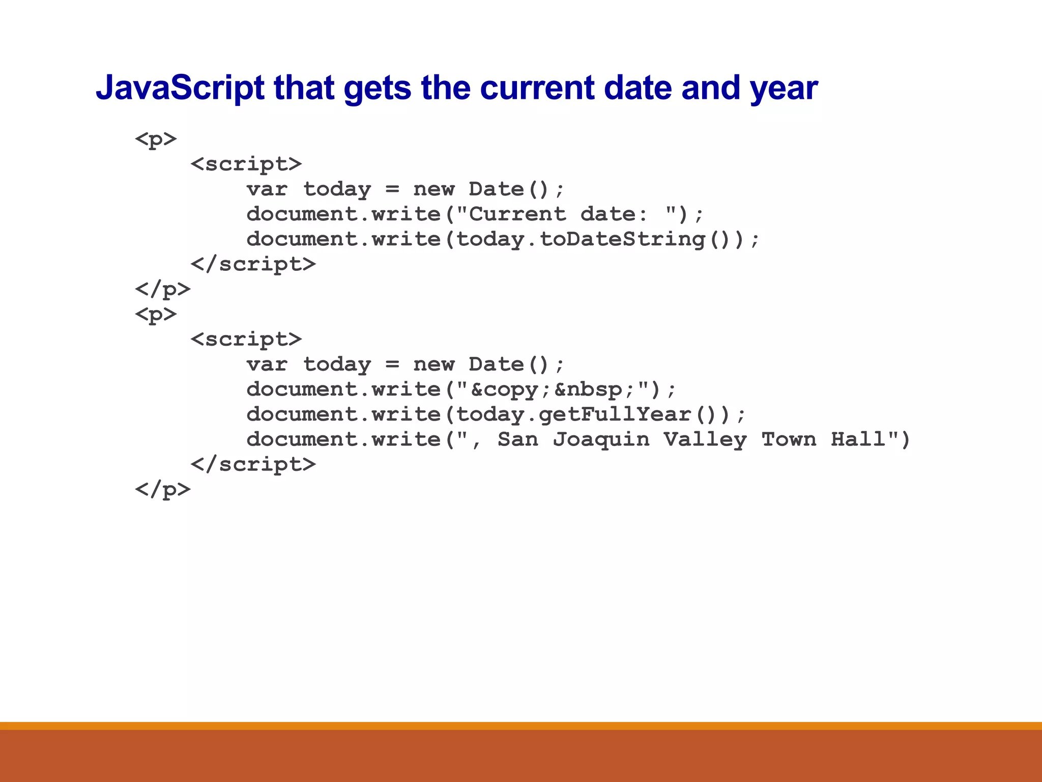 JavaScript that gets the current date and year
<p>
<script>
var today = new Date();
document.write("Current date: ");
document.write(today.toDateString());
</script>
</p>
<p>
<script>
var today = new Date();
document.write("&copy;&nbsp;");
document.write(today.getFullYear());
document.write(", San Joaquin Valley Town Hall")
</script>
</p>
 