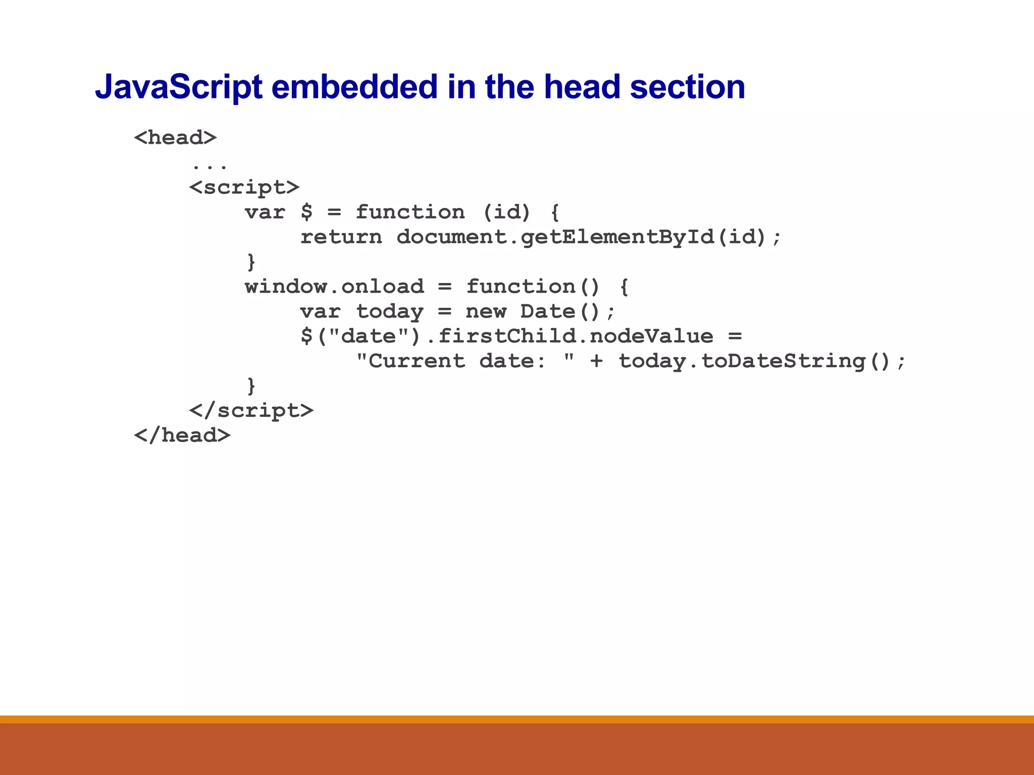 JavaScript embedded in the head section
<head>
...
<script>
var $ = function (id) {
return document.getElementById(id);
}
window.onload = function() {
var today = new Date();
$("date").firstChild.nodeValue =
"Current date: " + today.toDateString();
}
</script>
</head>
 