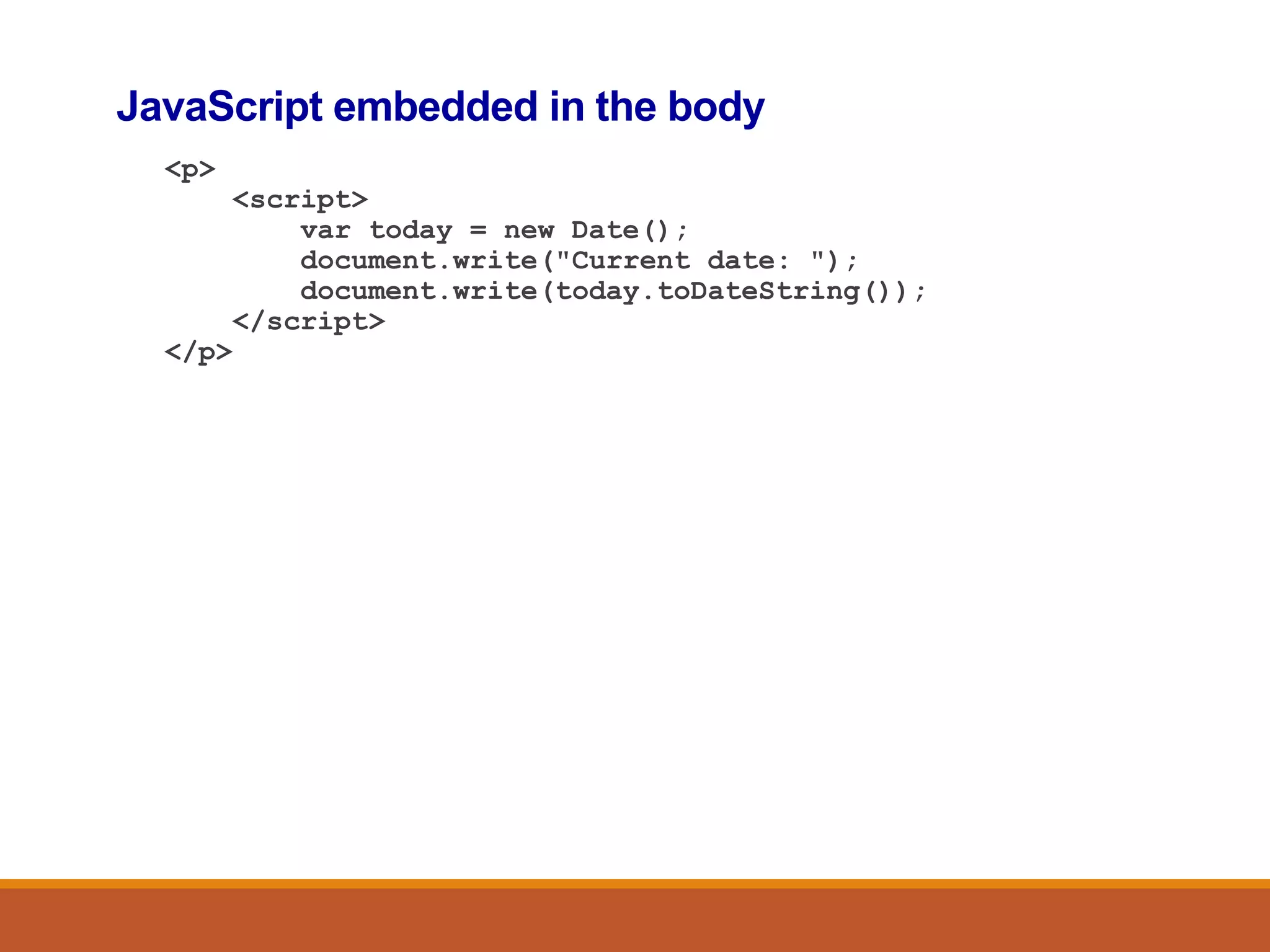 JavaScript embedded in the body
<p>
<script>
var today = new Date();
document.write("Current date: ");
document.write(today.toDateString());
</script>
</p>
 