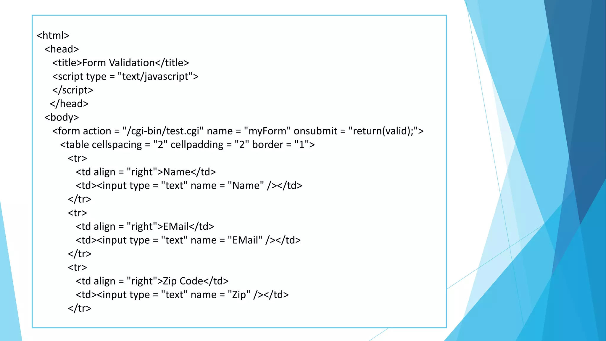 <html>
<head>
<title>Form Validation</title>
<script type = "text/javascript">
</script>
</head>
<body>
<form action = "/cgi-bin/test.cgi" name = "myForm" onsubmit = "return(valid);">
<table cellspacing = "2" cellpadding = "2" border = "1">
<tr>
<td align = "right">Name</td>
<td><input type = "text" name = "Name" /></td>
</tr>
<tr>
<td align = "right">EMail</td>
<td><input type = "text" name = "EMail" /></td>
</tr>
<tr>
<td align = "right">Zip Code</td>
<td><input type = "text" name = "Zip" /></td>
</tr>
 