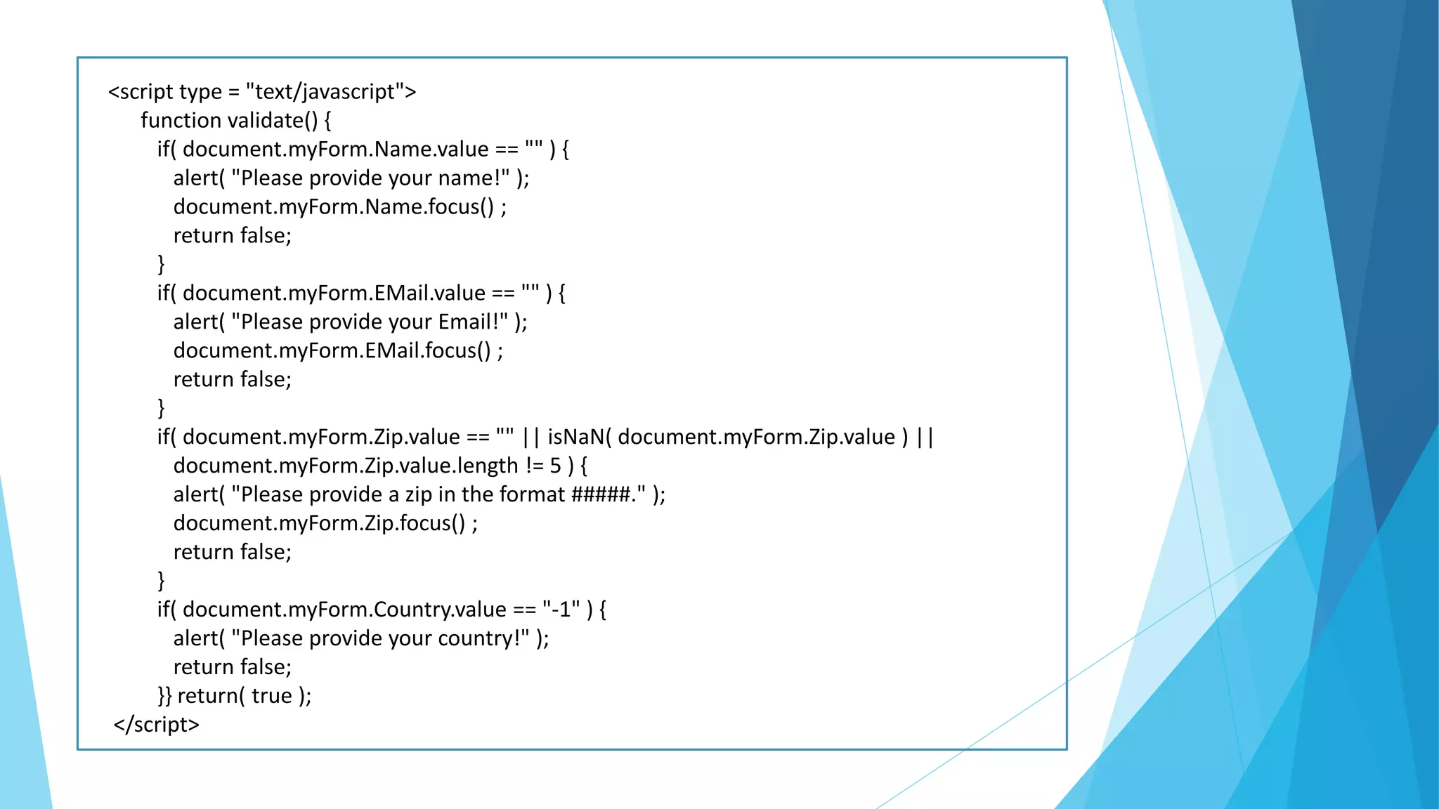 <script type = "text/javascript">
function validate() {
if( document.myForm.Name.value == "" ) {
alert( "Please provide your name!" );
document.myForm.Name.focus() ;
return false;
}
if( document.myForm.EMail.value == "" ) {
alert( "Please provide your Email!" );
document.myForm.EMail.focus() ;
return false;
}
if( document.myForm.Zip.value == "" || isNaN( document.myForm.Zip.value ) ||
document.myForm.Zip.value.length != 5 ) {
alert( "Please provide a zip in the format #####." );
document.myForm.Zip.focus() ;
return false;
}
if( document.myForm.Country.value == "-1" ) {
alert( "Please provide your country!" );
return false;
}} return( true );
</script>
 