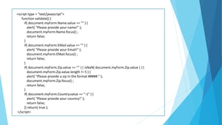 <script type = "text/javascript">
function validate() {
if( document.myForm.Name.value == "" ) {
alert( "Please provide your name!" );
document.myForm.Name.focus() ;
return false;
}
if( document.myForm.EMail.value == "" ) {
alert( "Please provide your Email!" );
document.myForm.EMail.focus() ;
return false;
}
if( document.myForm.Zip.value == "" || isNaN( document.myForm.Zip.value ) ||
document.myForm.Zip.value.length != 5 ) {
alert( "Please provide a zip in the format #####." );
document.myForm.Zip.focus() ;
return false;
}
if( document.myForm.Country.value == "-1" ) {
alert( "Please provide your country!" );
return false;
}} return( true );
</script>
 
