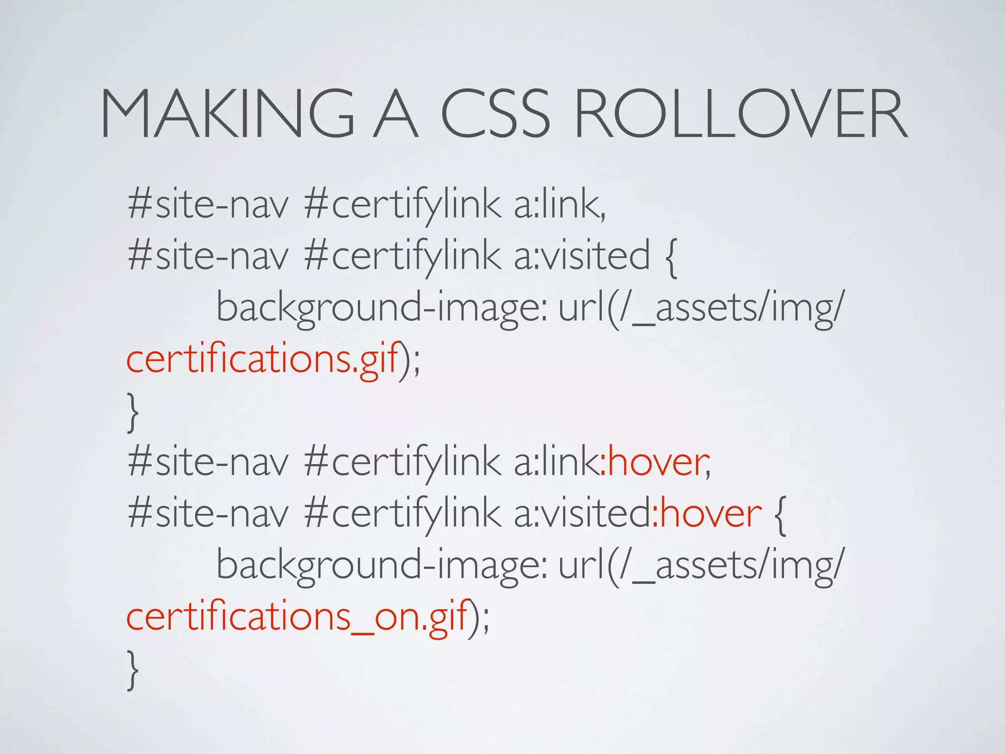 MAKING A CSS ROLLOVER
#site-nav #certifylink a:link,
#site-nav #certifylink a:visited {

 
 background-image: url(/_assets/img/
certiﬁcations.gif);
}
#site-nav #certifylink a:link:hover,
#site-nav #certifylink a:visited:hover {

 
 background-image: url(/_assets/img/
certiﬁcations_on.gif);
}
 