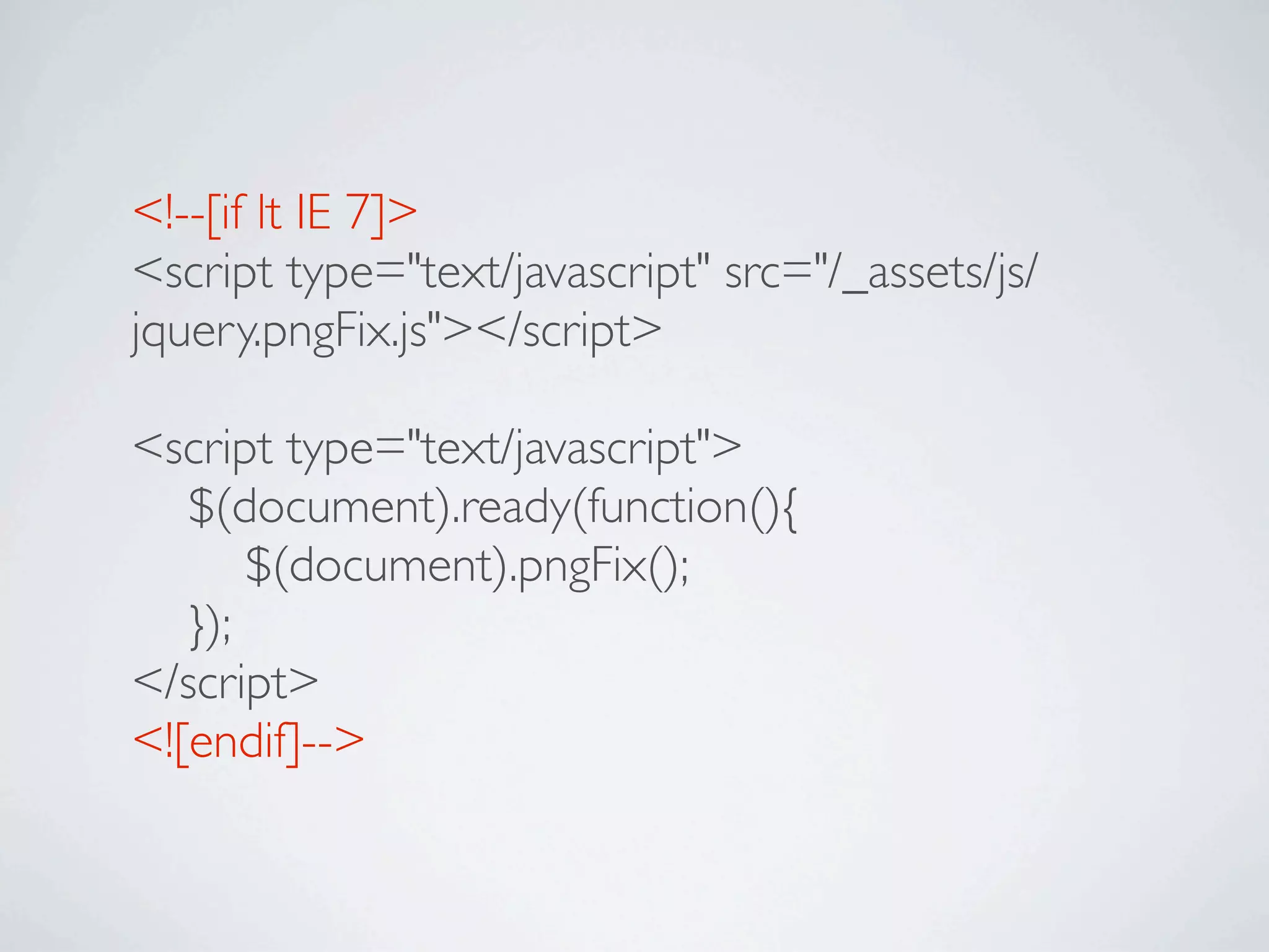 <!--[if lt IE 7]>
<script type="text/javascript" src="/_assets/js/
jquery.pngFix.js"></script>

<script type="text/javascript">

 $(document).ready(function(){

 
 $(document).pngFix();

 });
</script>
<![endif]-->
 