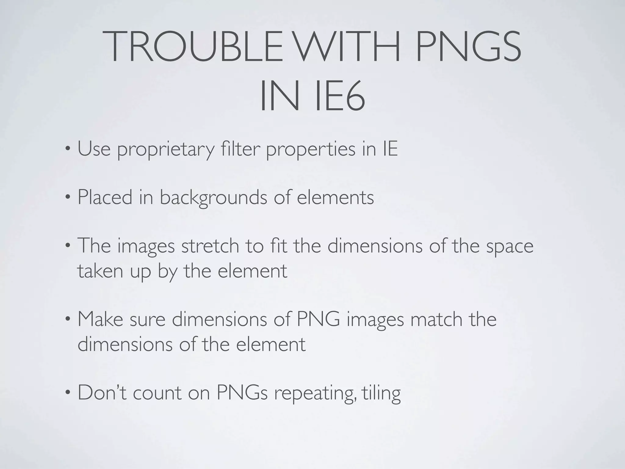 TROUBLE WITH PNGS
          IN IE6
• Use   proprietary ﬁlter properties in IE

• Placed   in backgrounds of elements

• Theimages stretch to ﬁt the dimensions of the space
 taken up by the element

• Makesure dimensions of PNG images match the
 dimensions of the element

• Don’t   count on PNGs repeating, tiling
 