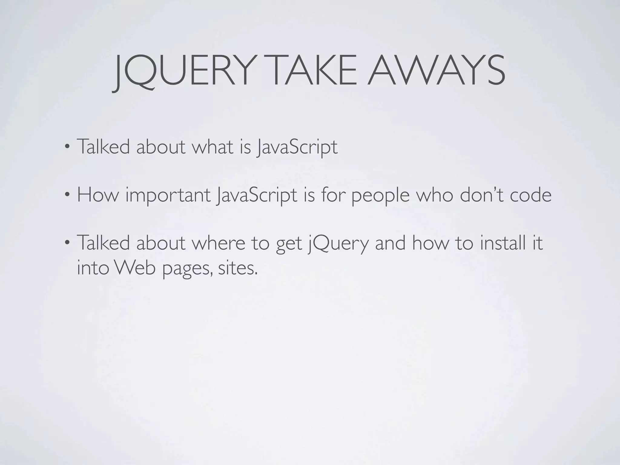 JQUERY TAKE AWAYS
• Talked   about what is JavaScript

• How   important JavaScript is for people who don’t code

• Talked
       about where to get jQuery and how to install it
 into Web pages, sites.
 