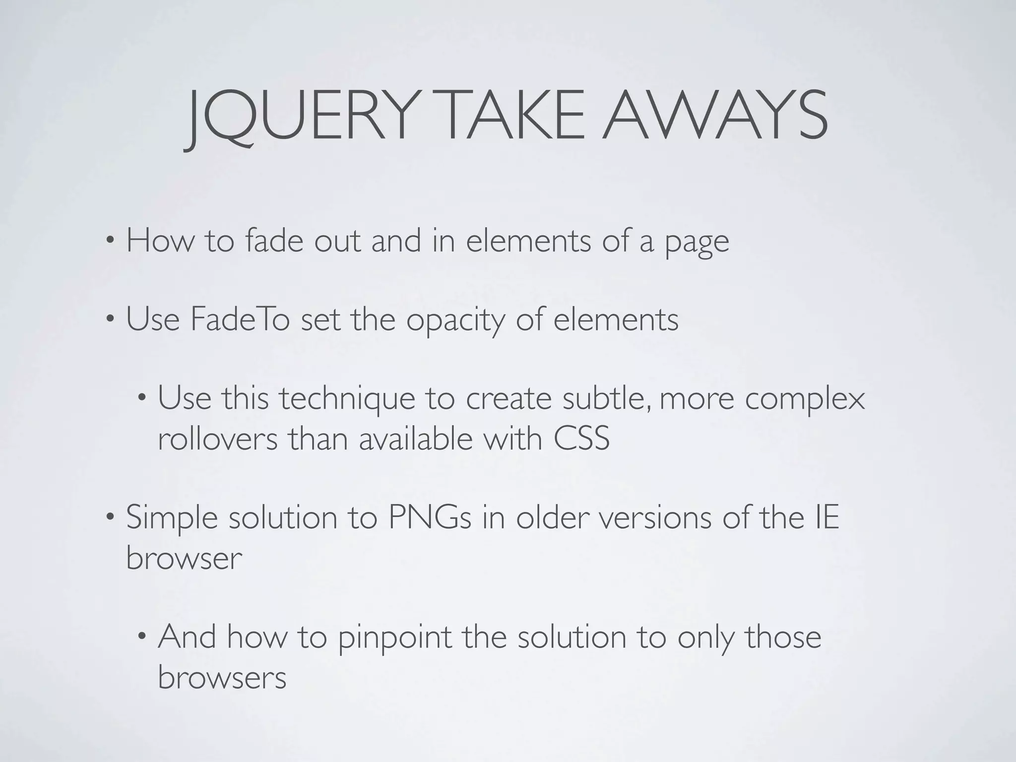 JQUERY TAKE AWAYS
• How    to fade out and in elements of a page

• Use   FadeTo set the opacity of elements

  • Use this technique to create subtle, more complex
   rollovers than available with CSS

• Simple
       solution to PNGs in older versions of the IE
 browser

  • Andhow to pinpoint the solution to only those
   browsers
 