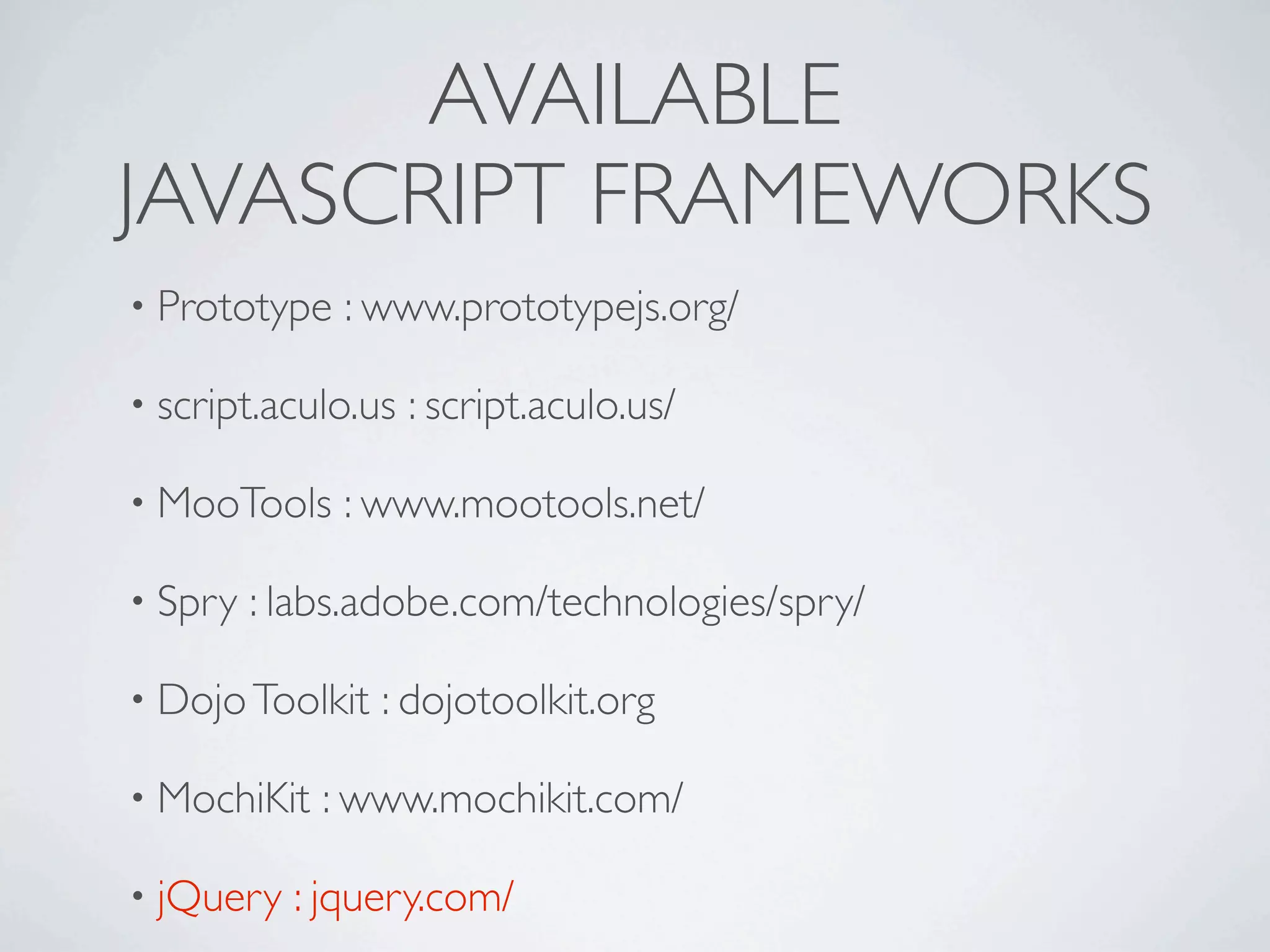 AVAILABLE
JAVASCRIPT FRAMEWORKS
• Prototype   : www.prototypejs.org/

• script.aculo.us   : script.aculo.us/

• MooTools    : www.mootools.net/

• Spry   : labs.adobe.com/technologies/spry/

• Dojo Toolkit   : dojotoolkit.org

• MochiKit   : www.mochikit.com/

• jQuery   : jquery.com/
 