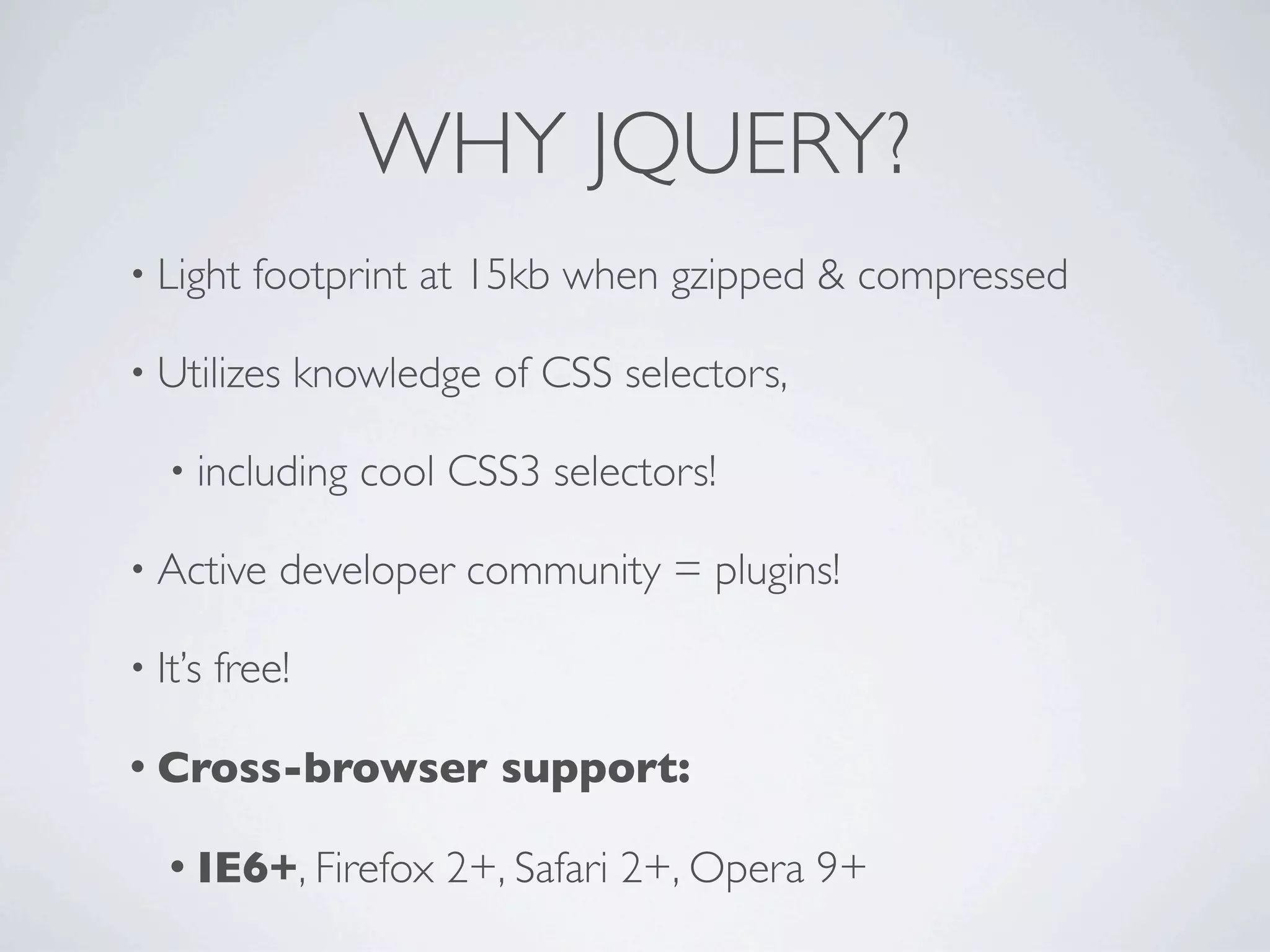 WHY JQUERY?
• Light    footprint at 15kb when gzipped & compressed

• Utilizes       knowledge of CSS selectors,

   • including      cool CSS3 selectors!

• Active     developer community = plugins!

• It’s   free!

• Cross-browser             support:

   • IE6+, Firefox       2+, Safari 2+, Opera 9+
 