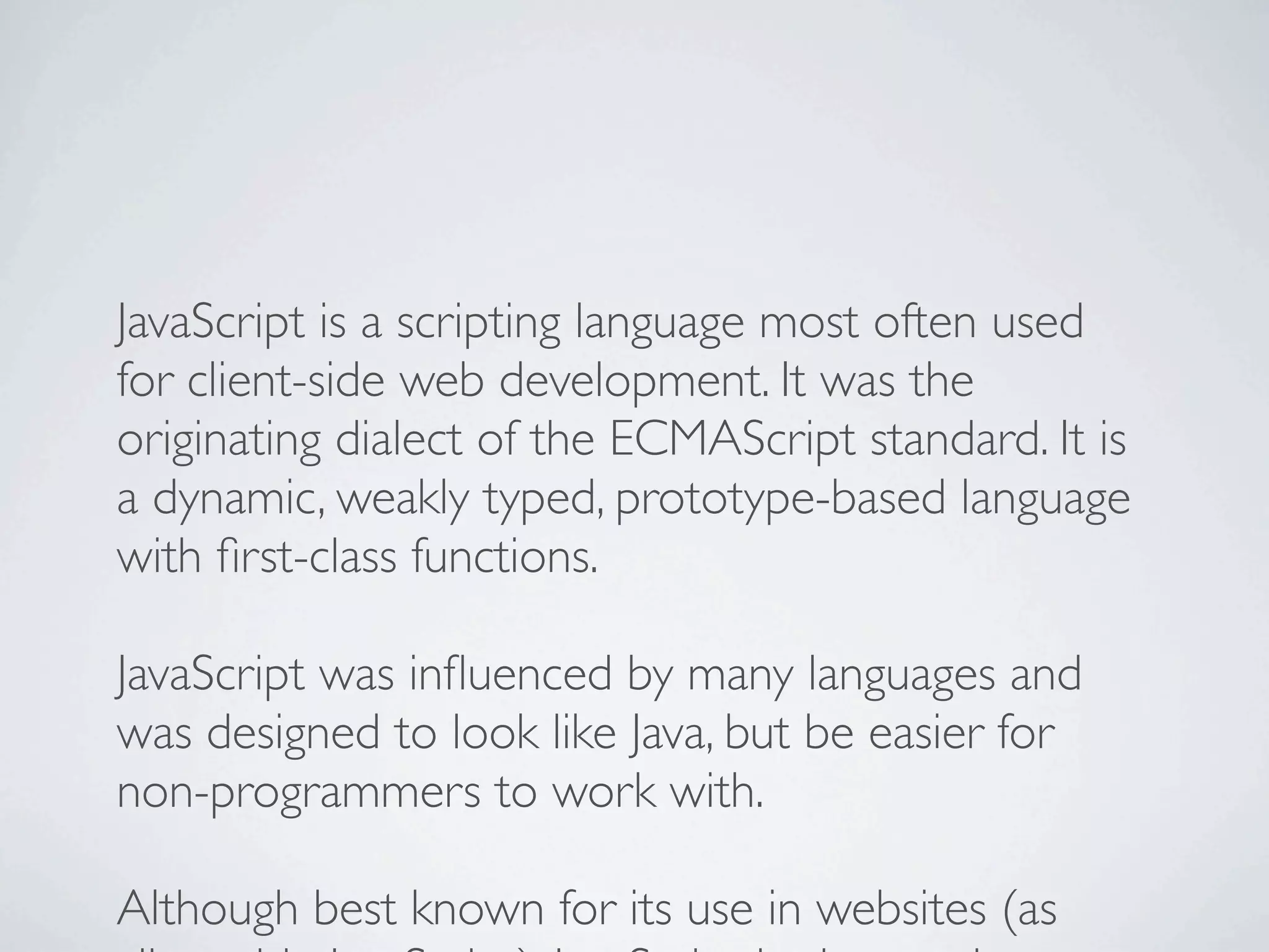 JavaScript is a scripting language most often used
for client-side web development. It was the
originating dialect of the ECMAScript standard. It is
a dynamic, weakly typed, prototype-based language
with ﬁrst-class functions.

JavaScript was inﬂuenced by many languages and
was designed to look like Java, but be easier for
non-programmers to work with.

Although best known for its use in websites (as
 