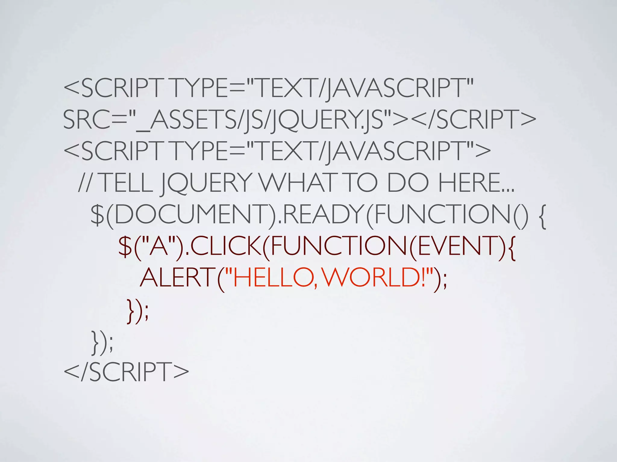 <SCRIPT TYPE="TEXT/JAVASCRIPT"
SRC="_ASSETS/JS/JQUERY.JS"></SCRIPT>
<SCRIPT TYPE="TEXT/JAVASCRIPT">
 // TELL JQUERY WHAT TO DO HERE...

 $(DOCUMENT).READY(FUNCTION() {

 
 $("A").CLICK(FUNCTION(EVENT){

 
 ALERT("HELLO, WORLD!");

 
 });

 });
</SCRIPT>
 