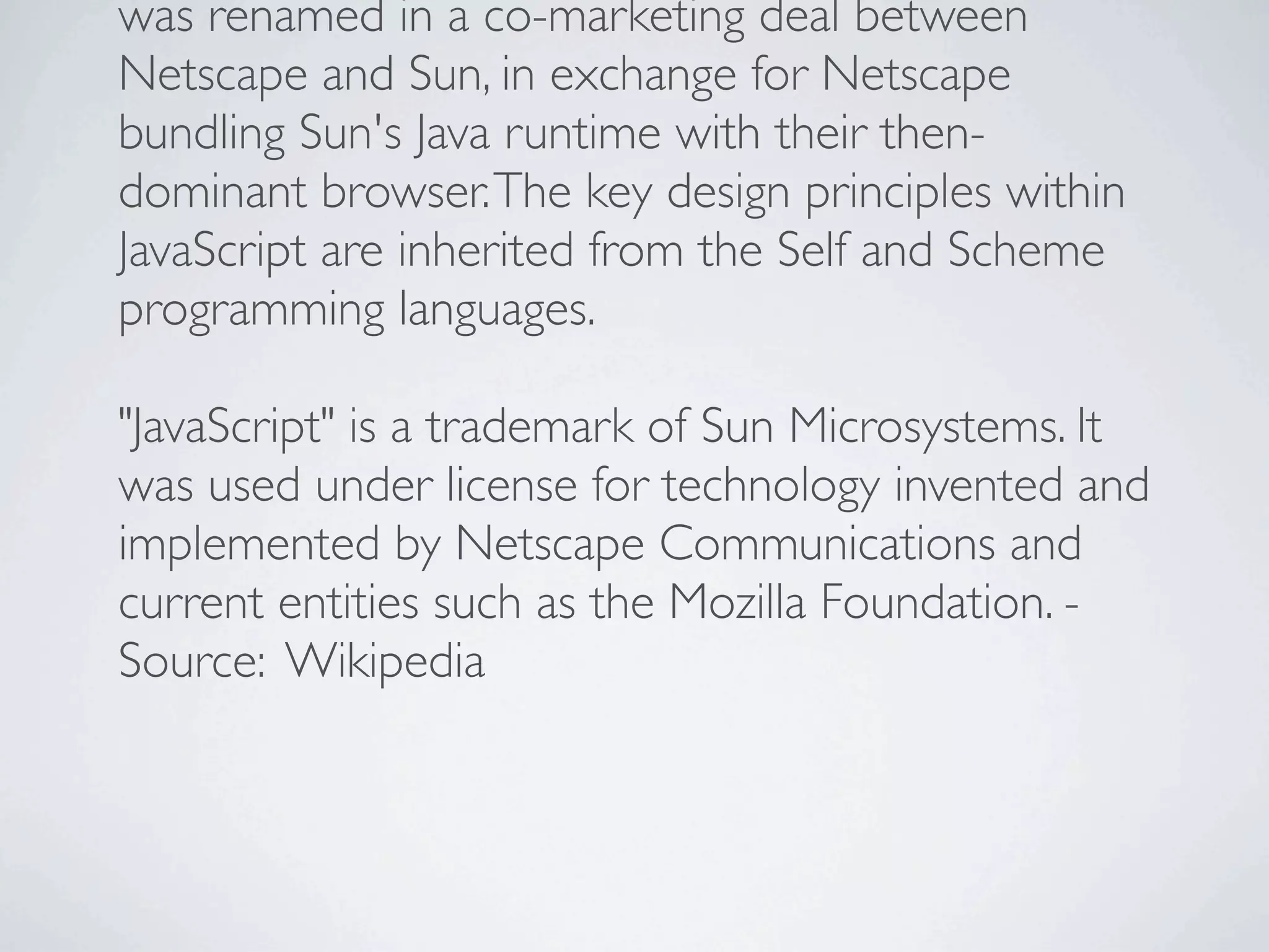 was renamed in a co-marketing deal between
Netscape and Sun, in exchange for Netscape
bundling Sun's Java runtime with their then-
dominant browser. The key design principles within
JavaScript are inherited from the Self and Scheme
programming languages.

"JavaScript" is a trademark of Sun Microsystems. It
was used under license for technology invented and
implemented by Netscape Communications and
current entities such as the Mozilla Foundation. -
Source: Wikipedia
 