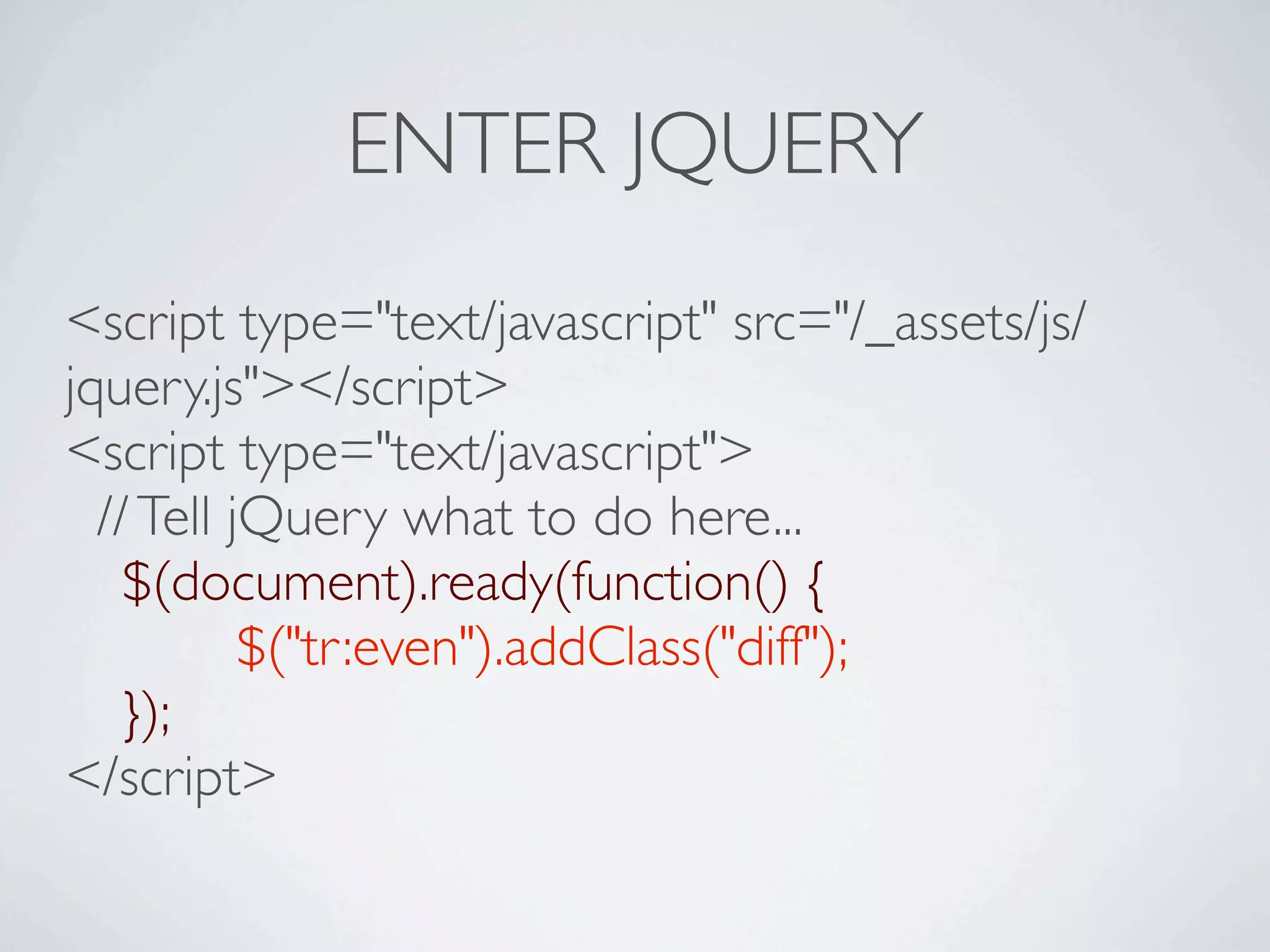 ENTER JQUERY
<script type="text/javascript" src="/_assets/js/
jquery.js"></script>
<script type="text/javascript">
  // Tell jQuery what to do here...

 $(document).ready(function() {

 
       
$("tr:even").addClass("diff");

 });
</script>
 