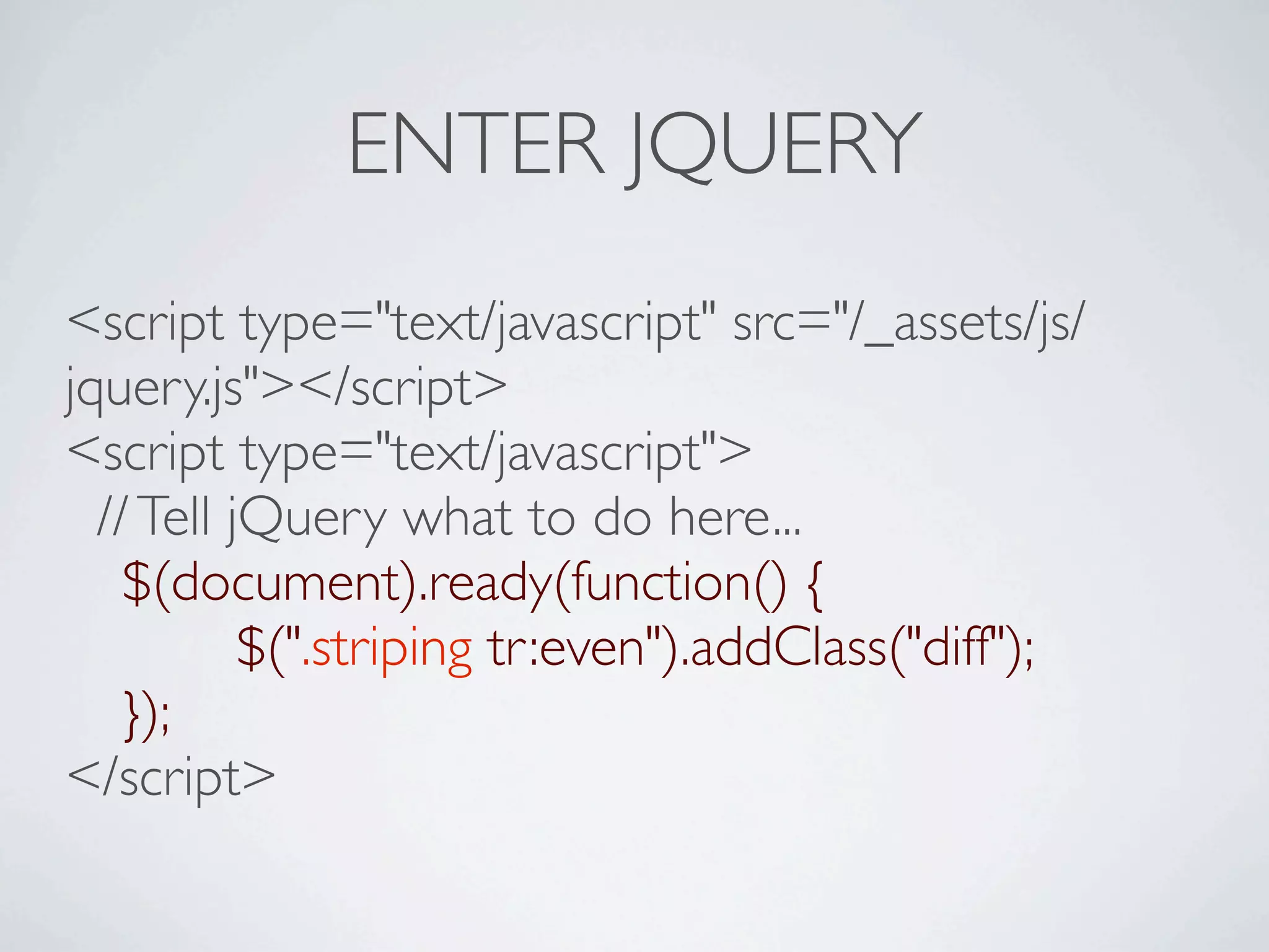 ENTER JQUERY
<script type="text/javascript" src="/_assets/js/
jquery.js"></script>
<script type="text/javascript">
  // Tell jQuery what to do here...

 $(document).ready(function() {

 
       
$(".striping tr:even").addClass("diff");

 });
</script>
 