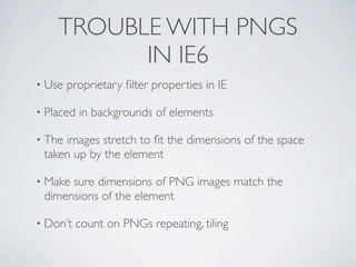 TROUBLE WITH PNGS
          IN IE6
• Use   proprietary ﬁlter properties in IE

• Placed   in backgrounds of elements

• Theimages stretch to ﬁt the dimensions of the space
 taken up by the element

• Makesure dimensions of PNG images match the
 dimensions of the element

• Don’t   count on PNGs repeating, tiling
 