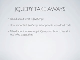 JQUERY TAKE AWAYS
• Talked   about what is JavaScript

• How   important JavaScript is for people who don’t code

• Talked
       about where to get jQuery and how to install it
 into Web pages, sites.
 