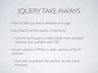 JQUERY TAKE AWAYS
• How    to fade out and in elements of a page

• Use   FadeTo set the opacity of elements

  • Use this technique to create subtle, more complex
   rollovers than available with CSS

• Simple
       solution to PNGs in older versions of the IE
 browser

  • Andhow to pinpoint the solution to only those
   browsers
 