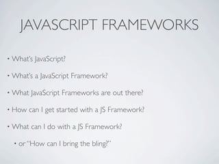 JAVASCRIPT FRAMEWORKS

• What’s   JavaScript?

• What’s   a JavaScript Framework?

• What   JavaScript Frameworks are out there?

• How   can I get started with a JS Framework?

• What   can I do with a JS Framework?

  • or “How    can I bring the bling?”
 