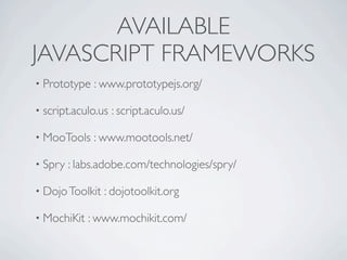 AVAILABLE
JAVASCRIPT FRAMEWORKS
• Prototype   : www.prototypejs.org/

• script.aculo.us   : script.aculo.us/

• MooTools    : www.mootools.net/

• Spry   : labs.adobe.com/technologies/spry/

• Dojo Toolkit   : dojotoolkit.org

• MochiKit   : www.mochikit.com/
 
