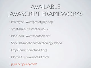 AVAILABLE
JAVASCRIPT FRAMEWORKS
• Prototype   : www.prototypejs.org/

• script.aculo.us   : script.aculo.us/

• MooTools    : www.mootools.net/

• Spry   : labs.adobe.com/technologies/spry/

• Dojo Toolkit   : dojotoolkit.org

• MochiKit   : www.mochikit.com/

• jQuery   : jquery.com/
 
