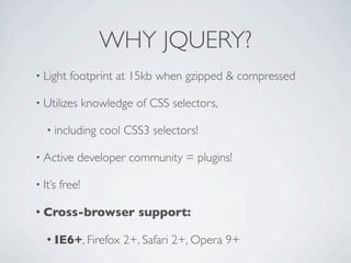 WHY JQUERY?
• Light    footprint at 15kb when gzipped & compressed

• Utilizes       knowledge of CSS selectors,

   • including      cool CSS3 selectors!

• Active     developer community = plugins!

• It’s   free!

• Cross-browser             support:

   • IE6+, Firefox       2+, Safari 2+, Opera 9+
 