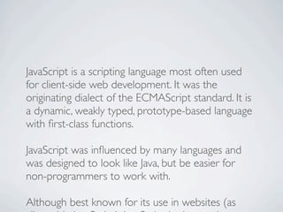 JavaScript is a scripting language most often used
for client-side web development. It was the
originating dialect of the ECMAScript standard. It is
a dynamic, weakly typed, prototype-based language
with ﬁrst-class functions.

JavaScript was inﬂuenced by many languages and
was designed to look like Java, but be easier for
non-programmers to work with.

Although best known for its use in websites (as
 