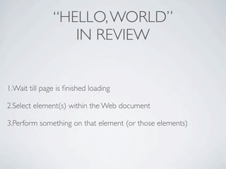 “HELLO, WORLD”
                  IN REVIEW


1.Wait till page is ﬁnished loading

2.Select element(s) within the Web document

3.Perform something on that element (or those elements)
 