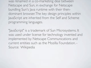 was renamed in a co-marketing deal between
Netscape and Sun, in exchange for Netscape
bundling Sun's Java runtime with their then-
dominant browser. The key design principles within
JavaScript are inherited from the Self and Scheme
programming languages.

"JavaScript" is a trademark of Sun Microsystems. It
was used under license for technology invented and
implemented by Netscape Communications and
current entities such as the Mozilla Foundation. -
Source: Wikipedia
 