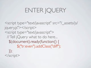 ENTER JQUERY
<script type="text/javascript" src="/_assets/js/
jquery.js"></script>
<script type="text/javascript">
  // Tell jQuery what to do here...

 $(document).ready(function() {

 
       
$("tr:even").addClass("diff");

 });
</script>
 