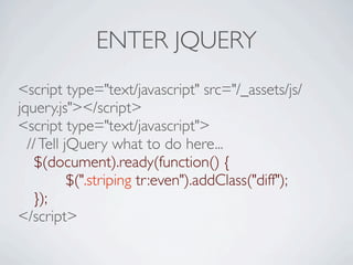 ENTER JQUERY
<script type="text/javascript" src="/_assets/js/
jquery.js"></script>
<script type="text/javascript">
  // Tell jQuery what to do here...

 $(document).ready(function() {

 
       
$(".striping tr:even").addClass("diff");

 });
</script>
 