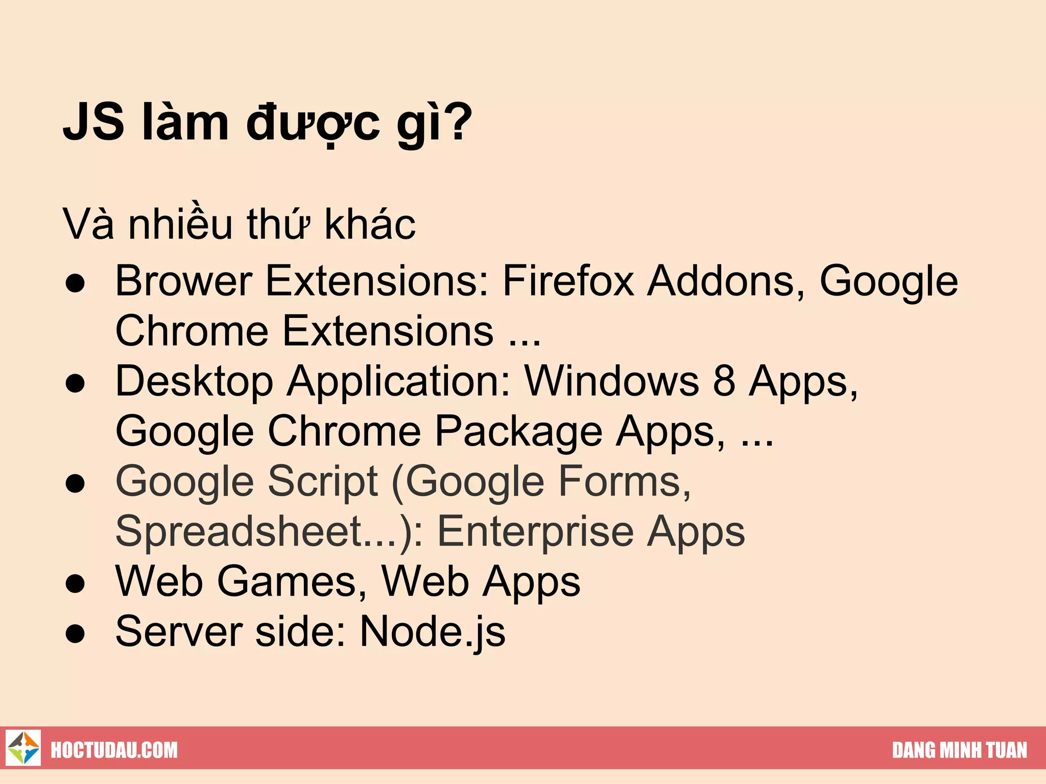 JS làm được gì?
 Và nhiều thứ khác
 ● Brower Extensions: Firefox Addons, Google
   Chrome Extensions ...
 ● Desktop Application: Windows 8 Apps,
   Google Chrome Package Apps, ...
 ● Google Script (Google Forms,
   Spreadsheet...): Enterprise Apps
 ● Web Games, Web Apps
 ● Server side: Node.js

HOCTUDAU.COM                            DANG MINH TUAN
 