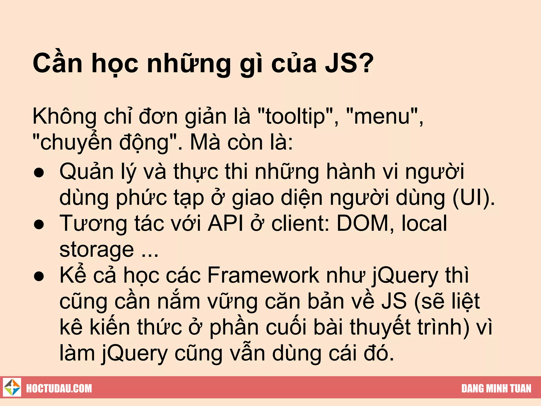 Cần học những gì của JS?
 Không chỉ đơn giản là "tooltip", "menu",
 "chuyển động". Mà còn là:
 ● Quản lý và thực thi những hành vi người
    dùng phức tạp ở giao diện người dùng (UI).
 ● Tương tác với API ở client: DOM, local
    storage ...
 ● Kể cả học các Framework như jQuery thì
    cũng cần nắm vững căn bản về JS (sẽ liệt
    kê kiến thức ở phần cuối bài thuyết trình) vì
    làm jQuery cũng vẫn dùng cái đó.
HOCTUDAU.COM                                 DANG MINH TUAN
 